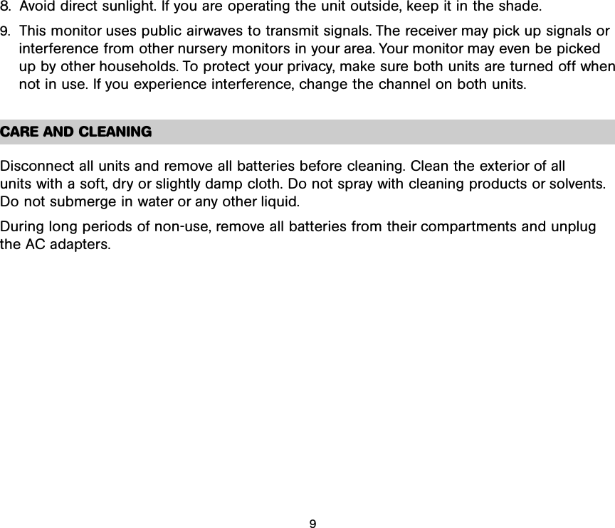 8.  Avoid direct sunlight. If you are operating the unit outside, keep it in the shade.9. This monitor uses public airwaves to transmit signals. The receiver may pick up signals orinterference from other nursery monitors in your area. Your monitor may even be picked up by other households. To protect your privacy, make sure both units are turned off whennot in use. If you experience interference, change the channel on both units.CARE AND CLEANINGDisconnect all units and remove all batteries before cleaning. Clean the exterior of all units with a soft, dry or slightly damp cloth. Do not spray with cleaning products or solvents.Do not submerge in water or any other liquid. During long periods of non-use, remove all batteries from their compartments and unplug the AC adapters.9