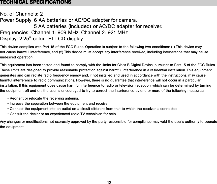 TECHNICAL SPECIFICATIONSNo. of Channels: 2Power Supply: 6 AA batteries or AC/DC adapter for camera. 5 AA batteries (included) or AC/DC adapter for receiver. Frequencies: Channel 1: 909 MHz, Channel 2: 921 MHzDisplay: 2.25&quot; color TFT LCD displayThis device complies with Part 15 of the FCC Rules. Operation is subject to the following two conditions: (1) This device may not cause harmful interference, and (2) This device must accept any interference received, including interference that may cause undesired operation.This equipment has been tested and found to comply with the limits for Class B Digital Device, pursuant to Part 15 of the FCC Rules.These limits are designed to provide reasonable protection against harmful interference in a residential installation. This equipment generates and can radiate radio frequency energy and, if not installed and used in accordance with the instructions, may cause harmful interference to radio communications. However, there is no guarantee that interference will not occur in a particularinstallation. If this equipment does cause harmful interference to radio or television reception, which can be determined by turning the equipment off and on, the user is encouraged to try to correct the interference by one or more of the following measures:• Reorient or relocate the receiving antenna.• Increase the separation between the equipment and receiver.• Connect the equipment into an outlet on a circuit different from that to which the receiver is connected.• Consult the dealer or an experienced radio/TV technician for help.Any changes or modifications not expressly approved by the party responsible for compliance may void the user&apos;s authority to operatethe equipment.12