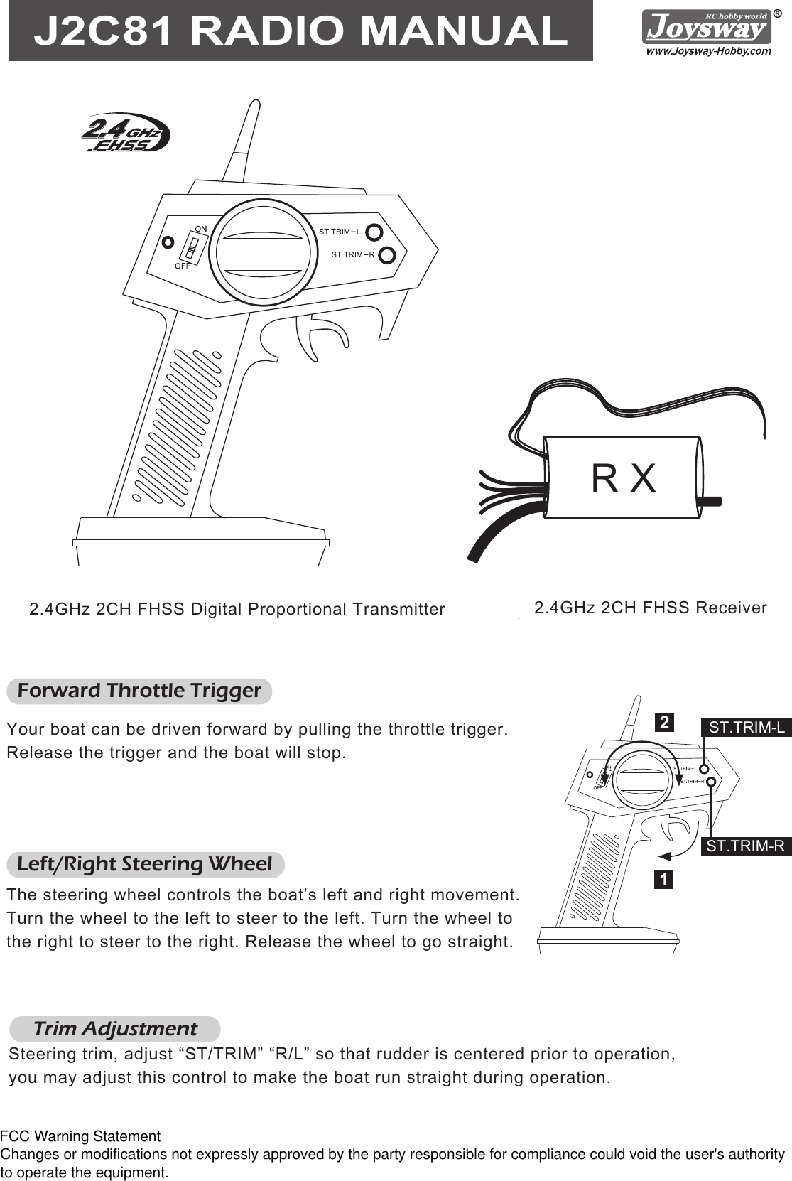 Steering trim, adjust “ST/TRIM” “R/L” so that rudder is centered prior to operation,you may adjust this control to make the boat run straight during operation.Trim Adjustment2.4GHz 2CH FHSS Receiver2.4GHz 2CH FHSS Digital Proportional TransmitterJ2C81 RADIO MANUALForward Throttle TriggerYour boat can be driven forward by pulling the throttle trigger. Release the trigger and the boat will stop.Left/Right Steering WheelThe steering wheel controls the boat’s left and right movement. Turn the wheel to the left to steer to the left. Turn the wheel to the right to steer to the right. Release the wheel to go straight.12ST.TRIM-LST.TRIM-RR XFCC Warning StatementChanges or modifications not expressly approved by the party responsible for compliance could void the user&apos;s authority to operate the equipment.