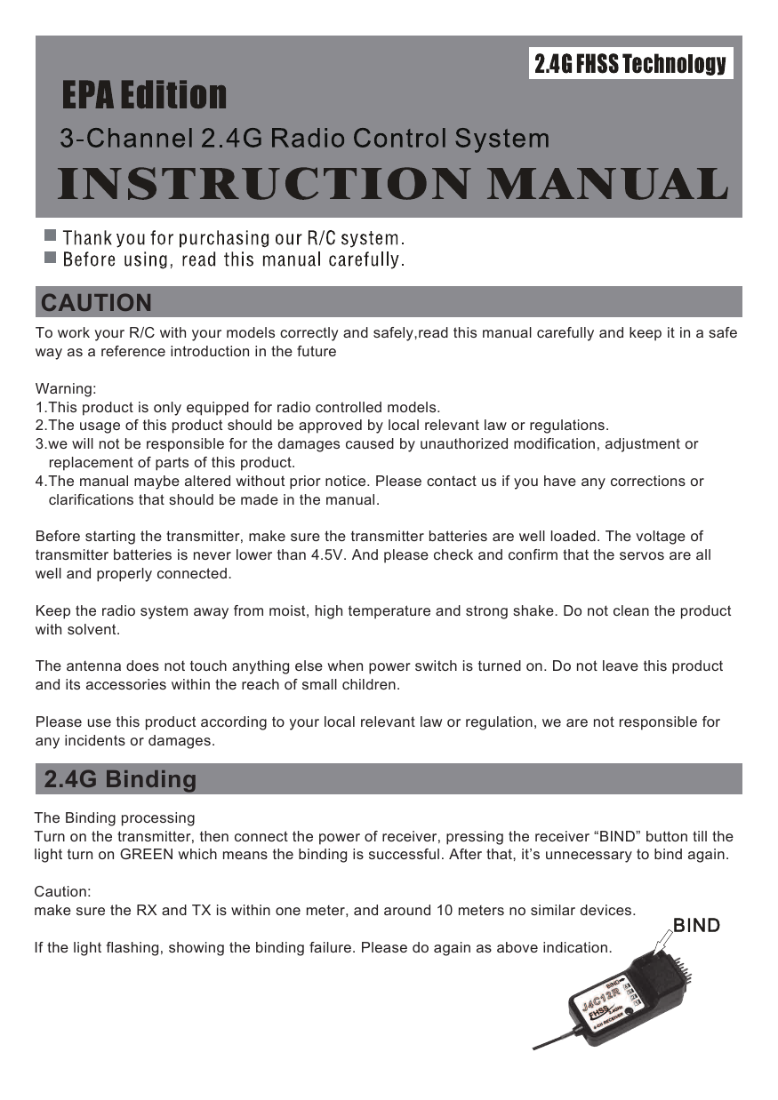 CAUTION2.4G Binding To work your R/C with your models correctly and safely,read this manual carefully and keep it in a safeway as a reference introduction in the futureWarning:1.This product is only equipped for radio controlled models.2.The usage of this product should be approved by local relevant law or regulations.3.we will not be responsible for the damages caused by unauthorized modification, adjustment or    replacement of parts of this product.4.The manual maybe altered without prior notice. Please contact us if you have any corrections or    clarifications that should be made in the manual.Before starting the transmitter, make sure the transmitter batteries are well loaded. The voltage of transmitter batteries is never lower than 4.5V. And please check and confirm that the servos are all well and properly connected.Keep the radio system away from moist, high temperature and strong shake. Do not clean the product with solvent.The antenna does not touch anything else when power switch is turned on. Do not leave this product and its accessories within the reach of small children.Please use this product according to your local relevant law or regulation, we are not responsible for any incidents or damages.The Binding processingTurn on the transmitter, then connect the power of receiver, pressing the receiver “BIND” button till the light turn on GREEN which means the binding is successful. After that, it’s unnecessary to bind again. Caution: make sure the RX and TX is within one meter, and around 10 meters no similar devices.If the light flashing, showing the binding failure. Please do again as above indication.
