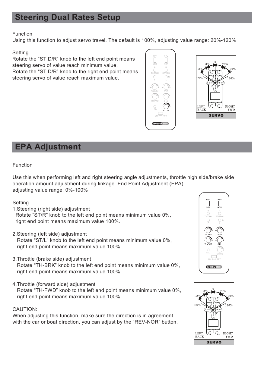 Steering Dual Rates SetupEPA AdjustmentFunctionUsing this function to adjust servo travel. The default is 100%, adjusting value range: 20%-120%SettingRotate the “ST.D/R” knob to the left end point means steering servo of value reach minimum value. Rotate the “ST.D/R” knob to the right end point means steering servo of value reach maximum value.FunctionUse this when performing left and right steering angle adjustments, throttle high side/brake side operation amount adjustment during linkage. End Point Adjustment (EPA) adjusting value range: 0%-100%Setting1.Steering (right side) adjustment  Rotate “ST/R” knob to the left end point means minimum value 0%,   right end point means maximum value 100%.2.Steering (left side) adjustment   Rotate “ST/L” knob to the left end point means minimum value 0%,    right end point means maximum value 100%.3.Throttle (brake side) adjustment   Rotate “TH-BRK” knob to the left end point means minimum value 0%,    right end point means maximum value 100%.4.Throttle (forward side) adjustment   Rotate “TH-FWD” knob to the left end point means minimum value 0%,    right end point means maximum value 100%.CAUTION:When adjusting this function, make sure the direction is in agreement with the car or boat direction, you can adjust by the “REV-NOR” button. 