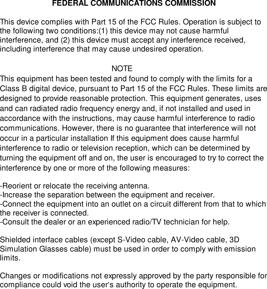 FEDERAL COMMUNICATIONS COMMISSIONThis device complies with Part 15 of the FCC Rules. Operation is subject tothe following two conditions:(1) this device may not cause harmfulinterference, and (2) this device must accept any interference received,including interference that may cause undesired operation.NOTEThis equipment has been tested and found to comply with the limits for aClass B digital device, pursuant to Part 15 of the FCC Rules. These limits aredesigned to provide reasonable protection. This equipment generates, usesand can radiated radio frequency energy and, if not installed and used inaccordance with the instructions, may cause harmful interference to radiocommunications. However, there is no guarantee that interference will notoccur in a particular installation If this equipment does cause harmfulinterference to radio or television reception, which can be determined byturning the equipment off and on, the user is encouraged to try to correct theinterference by one or more of the following measures:-Reorient or relocate the receiving antenna.-Increase the separation between the equipment and receiver.-Connect the equipment into an outlet on a circuit different from that to whichthe receiver is connected.-Consult the dealer or an experienced radio/TV technician for help.Shielded interface cables (except S-Video cable, AV-Video cable, 3DSimulation Glasses cable) must be used in order to comply with emissionlimits.Changes or modifications not expressly approved by the party responsible forcompliance could void the user‘s authority to operate the equipment.