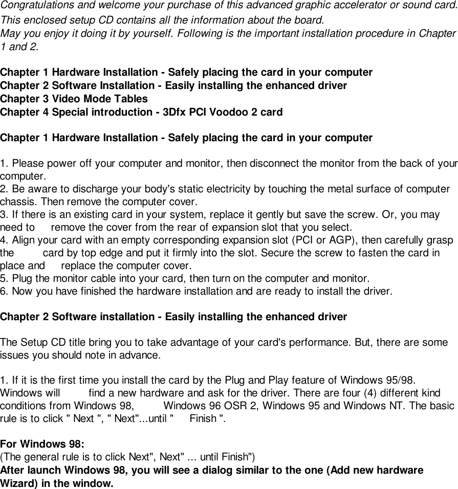 Congratulations and welcome your purchase of this advanced graphic accelerator or sound card.This enclosed setup CD contains all the information about the board.May you enjoy it doing it by yourself. Following is the important installation procedure in Chapter1 and 2.Chapter 1 Hardware Installation - Safely placing the card in your computerChapter 2 Software Installation - Easily installing the enhanced driverChapter 3 Video Mode TablesChapter 4 Special introduction - 3Dfx PCI Voodoo 2 cardChapter 1 Hardware Installation - Safely placing the card in your computer1. Please power off your computer and monitor, then disconnect the monitor from the back of yourcomputer.2. Be aware to discharge your body&apos;s static electricity by touching the metal surface of computerchassis. Then remove the computer cover.3. If there is an existing card in your system, replace it gently but save the screw. Or, you mayneed to     remove the cover from the rear of expansion slot that you select.4. Align your card with an empty corresponding expansion slot (PCI or AGP), then carefully graspthe         card by top edge and put it firmly into the slot. Secure the screw to fasten the card inplace and     replace the computer cover.5. Plug the monitor cable into your card, then turn on the computer and monitor.6. Now you have finished the hardware installation and are ready to install the driver.Chapter 2 Software installation - Easily installing the enhanced driverThe Setup CD title bring you to take advantage of your card&apos;s performance. But, there are someissues you should note in advance.1. If it is the first time you install the card by the Plug and Play feature of Windows 95/98.Windows will         find a new hardware and ask for the driver. There are four (4) different kindconditions from Windows 98,         Windows 96 OSR 2, Windows 95 and Windows NT. The basicrule is to click &quot; Next &quot;, &quot; Next&quot;...until &quot;     Finish &quot;.For Windows 98:(The general rule is to click Next&quot;, Next&quot; ... until Finish&quot;)After launch Windows 98, you will see a dialog similar to the one (Add new hardwareWizard) in the window.