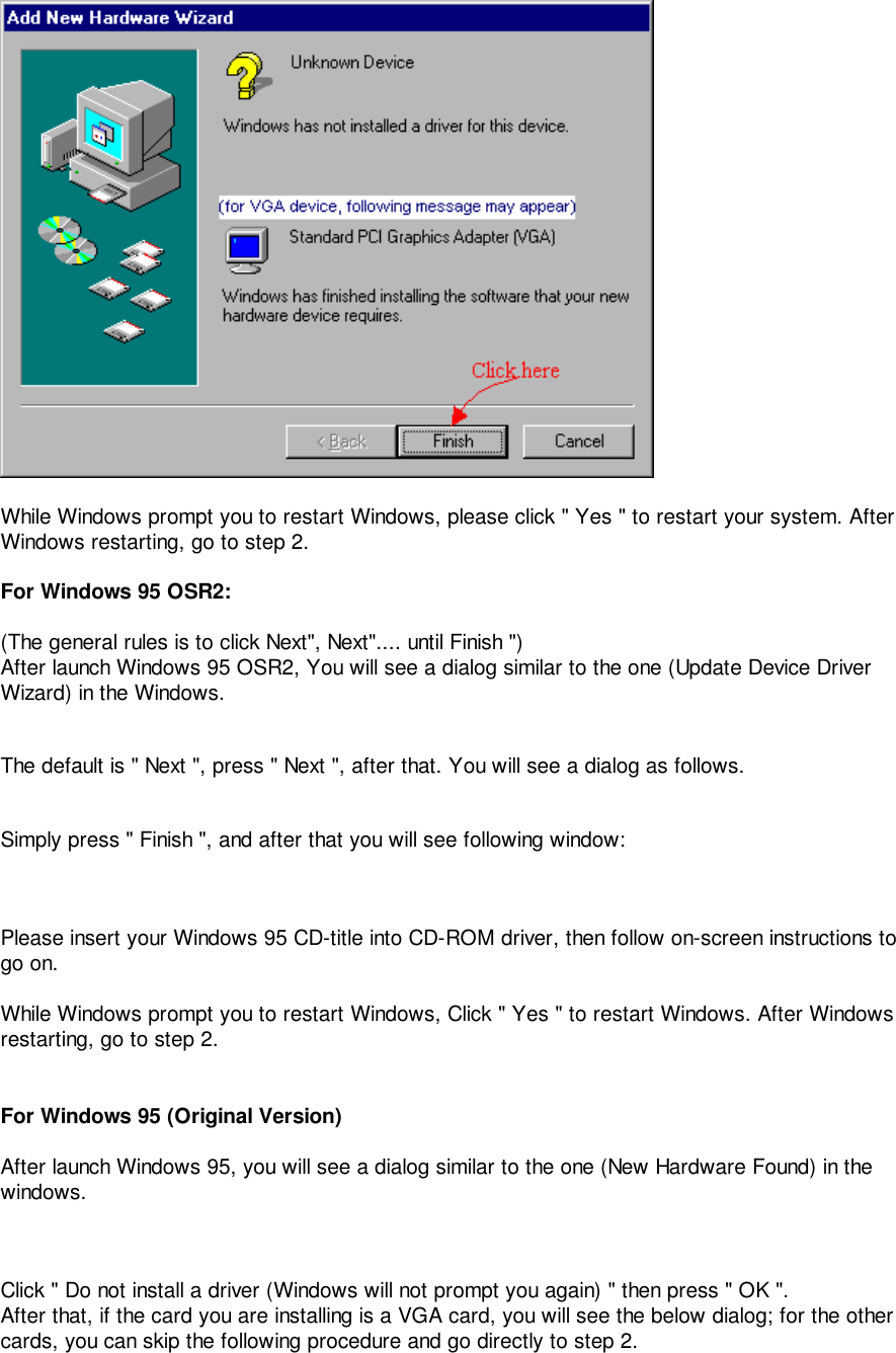 While Windows prompt you to restart Windows, please click &quot; Yes &quot; to restart your system. AfterWindows restarting, go to step 2.For Windows 95 OSR2:(The general rules is to click Next&quot;, Next&quot;.... until Finish &quot;)After launch Windows 95 OSR2, You will see a dialog similar to the one (Update Device DriverWizard) in the Windows.The default is &quot; Next &quot;, press &quot; Next &quot;, after that. You will see a dialog as follows.Simply press &quot; Finish &quot;, and after that you will see following window:Please insert your Windows 95 CD-title into CD-ROM driver, then follow on-screen instructions togo on.While Windows prompt you to restart Windows, Click &quot; Yes &quot; to restart Windows. After Windowsrestarting, go to step 2.For Windows 95 (Original Version)After launch Windows 95, you will see a dialog similar to the one (New Hardware Found) in thewindows.Click &quot; Do not install a driver (Windows will not prompt you again) &quot; then press &quot; OK &quot;.After that, if the card you are installing is a VGA card, you will see the below dialog; for the othercards, you can skip the following procedure and go directly to step 2.