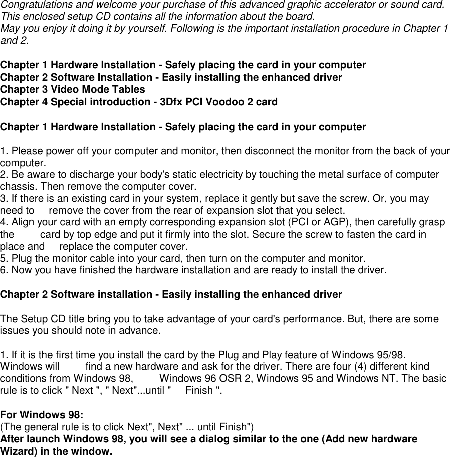Congratulations and welcome your purchase of this advanced graphic accelerator or sound card.This enclosed setup CD contains all the information about the board.May you enjoy it doing it by yourself. Following is the important installation procedure in Chapter 1and 2.Chapter 1 Hardware Installation - Safely placing the card in your computerChapter 2 Software Installation - Easily installing the enhanced driverChapter 3 Video Mode TablesChapter 4 Special introduction - 3Dfx PCI Voodoo 2 cardChapter 1 Hardware Installation - Safely placing the card in your computer1. Please power off your computer and monitor, then disconnect the monitor from the back of yourcomputer.2. Be aware to discharge your body&apos;s static electricity by touching the metal surface of computerchassis. Then remove the computer cover.3. If there is an existing card in your system, replace it gently but save the screw. Or, you mayneed to     remove the cover from the rear of expansion slot that you select.4. Align your card with an empty corresponding expansion slot (PCI or AGP), then carefully graspthe         card by top edge and put it firmly into the slot. Secure the screw to fasten the card inplace and     replace the computer cover.5. Plug the monitor cable into your card, then turn on the computer and monitor.6. Now you have finished the hardware installation and are ready to install the driver.Chapter 2 Software installation - Easily installing the enhanced driverThe Setup CD title bring you to take advantage of your card&apos;s performance. But, there are someissues you should note in advance.1. If it is the first time you install the card by the Plug and Play feature of Windows 95/98.Windows will         find a new hardware and ask for the driver. There are four (4) different kindconditions from Windows 98,         Windows 96 OSR 2, Windows 95 and Windows NT. The basicrule is to click &quot; Next &quot;, &quot; Next&quot;...until &quot;     Finish &quot;.For Windows 98:(The general rule is to click Next&quot;, Next&quot; ... until Finish&quot;)After launch Windows 98, you will see a dialog similar to the one (Add new hardwareWizard) in the window.