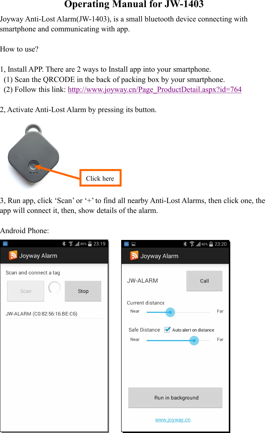 Operating Manual for JW-1403Joyway Anti-Lost Alarm(JW-1403), is a small bluetooth device connecting withsmartphone and communicating with app.How to use?1, Install APP. There are 2 ways to Install app into your smartphone.(1) Scan the QRCODE in the back of packing box by your smartphone.(2) Follow this link: http://www.joyway.cn/Page_ProductDetail.aspx?id=7642, Activate Anti-Lost Alarm by pressing its button.3, Run app, click &lsquo;Scan&rsquo; or &lsquo;+&rsquo; to find all nearby Anti-Lost Alarms, then click one, theapp will connect it, then, show details of the alarm.Android Phone:Click here