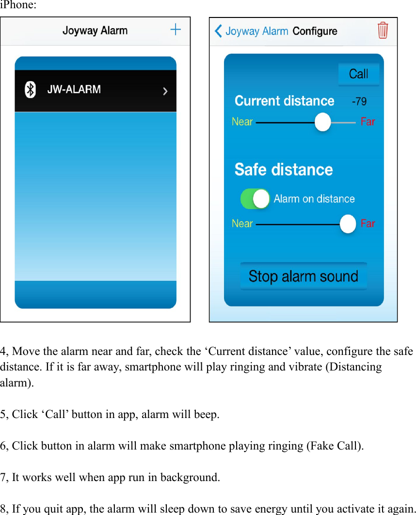 iPhone:4, Move the alarm near and far, check the &lsquo;Current distance&rsquo; value, configure the safedistance. If it is far away, smartphone will play ringing and vibrate (Distancingalarm).5, Click &lsquo;Call&rsquo; button in app, alarm will beep.6, Click button in alarm will make smartphone playing ringing (Fake Call).7, It works well when app run in background.8, If you quit app, the alarm will sleep down to save energy until you activate it again.