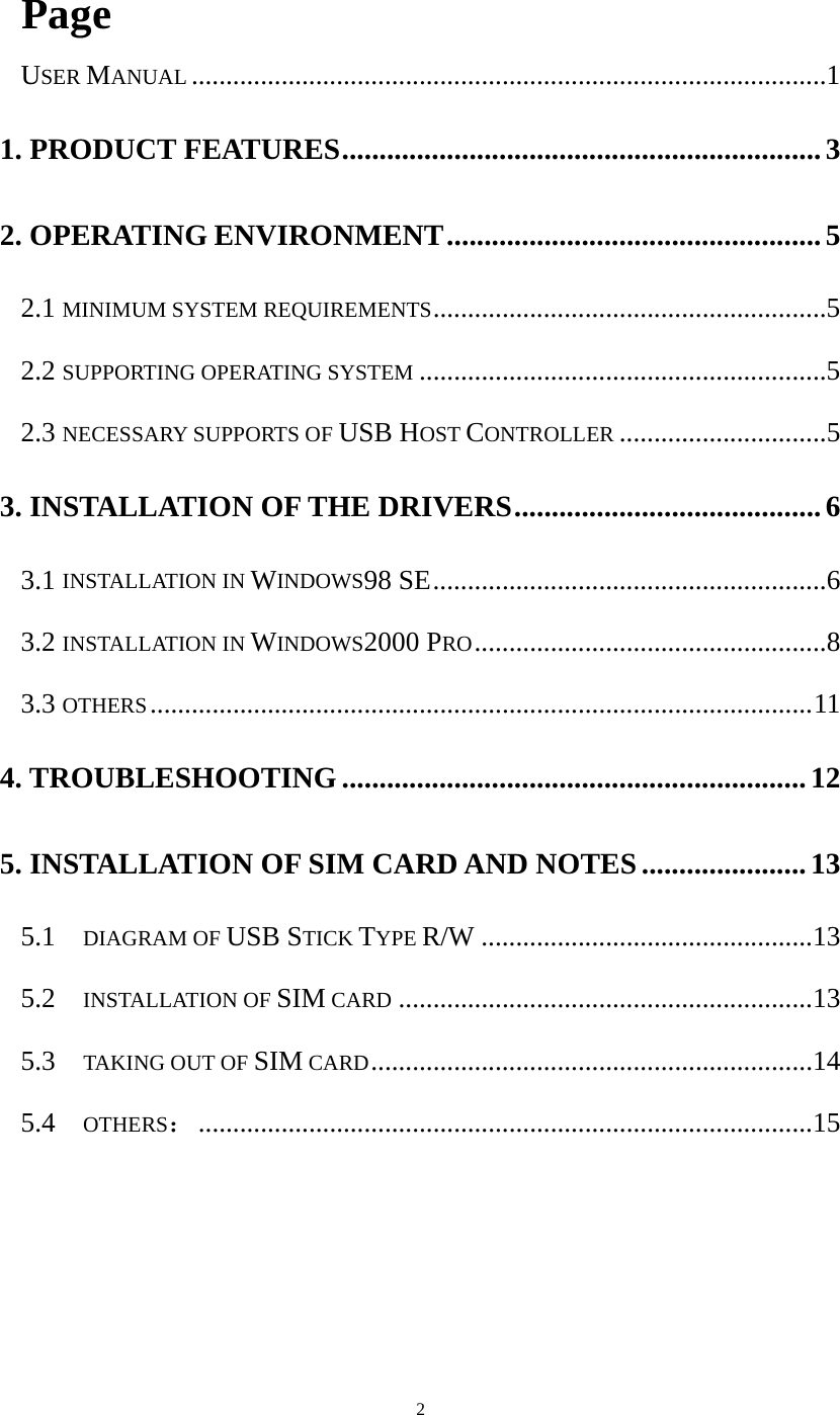  2 Page USER MANUAL............................................................................................1 1. PRODUCT FEATURES................................................................3 2. OPERATING ENVIRONMENT..................................................5 2.1 MINIMUM SYSTEM REQUIREMENTS.........................................................5 2.2 SUPPORTING OPERATING SYSTEM...........................................................5 2.3 NECESSARY SUPPORTS OF USB HOST CONTROLLER..............................5 3. INSTALLATION OF THE DRIVERS.........................................6 3.1 INSTALLATION IN WINDOWS98 SE.........................................................6 3.2 INSTALLATION IN WINDOWS2000 PRO...................................................8 3.3 OTHERS................................................................................................11 4. TROUBLESHOOTING..............................................................12 5. INSTALLATION OF SIM CARD AND NOTES ......................13 5.1  DIAGRAM OF USB STICK TYPE R/W ................................................13 5.2  INSTALLATION OF SIM CARD............................................................13 5.3  TAKING OUT OF SIM CARD................................................................14 5.4  OTHERS：.........................................................................................15  