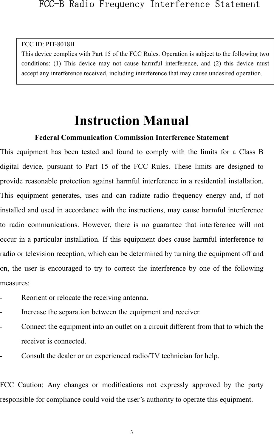  3FCC ID: PIT-8018II This device complies with Part 15 of the FCC Rules. Operation is subject to the following twoconditions: (1) This device may not cause harmful interference, and (2) this device mustaccept any interference received, including interference that may cause undesired operation.     FCC-B Radio Frequency Interference Statement       Instruction Manual Federal Communication Commission Interference Statement This equipment has been tested and found to comply with the limits for a Class B digital device, pursuant to Part 15 of the FCC Rules. These limits are designed to provide reasonable protection against harmful interference in a residential installation. This equipment generates, uses and can radiate radio frequency energy and, if not installed and used in accordance with the instructions, may cause harmful interference to radio communications. However, there is no guarantee that interference will not occur in a particular installation. If this equipment does cause harmful interference to radio or television reception, which can be determined by turning the equipment off and on, the user is encouraged to try to correct the interference by one of the following measures: -  Reorient or relocate the receiving antenna. -  Increase the separation between the equipment and receiver. -  Connect the equipment into an outlet on a circuit different from that to which the receiver is connected. -  Consult the dealer or an experienced radio/TV technician for help.  FCC Caution: Any changes or modifications not expressly approved by the party responsible for compliance could void the user’s authority to operate this equipment.  