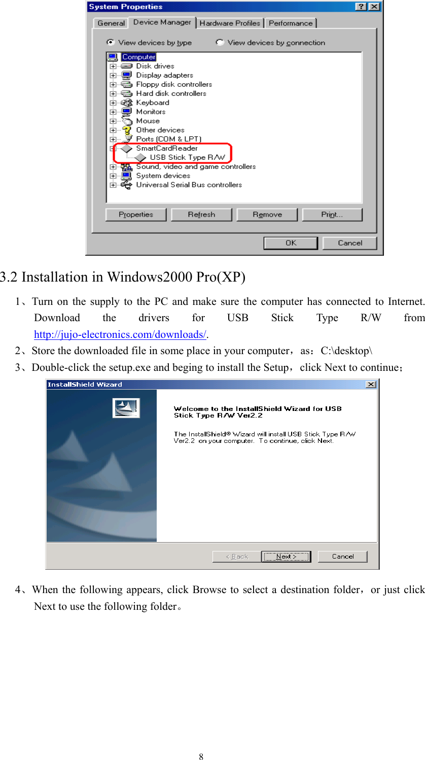  8  3.2 Installation in Windows2000 Pro(XP)  1 、Turn on the supply to the PC and make sure the computer has connected to Internet. Download the drivers for USB Stick Type R/W from http://jujo-electronics.com/downloads/. 2、Store the downloaded file in some place in your computer，as：C:\desktop\  3、Double-click the setup.exe and beging to install the Setup，click Next to continue；  4、When the following appears, click Browse to select a destination folder，or just click Next to use the following folder。 