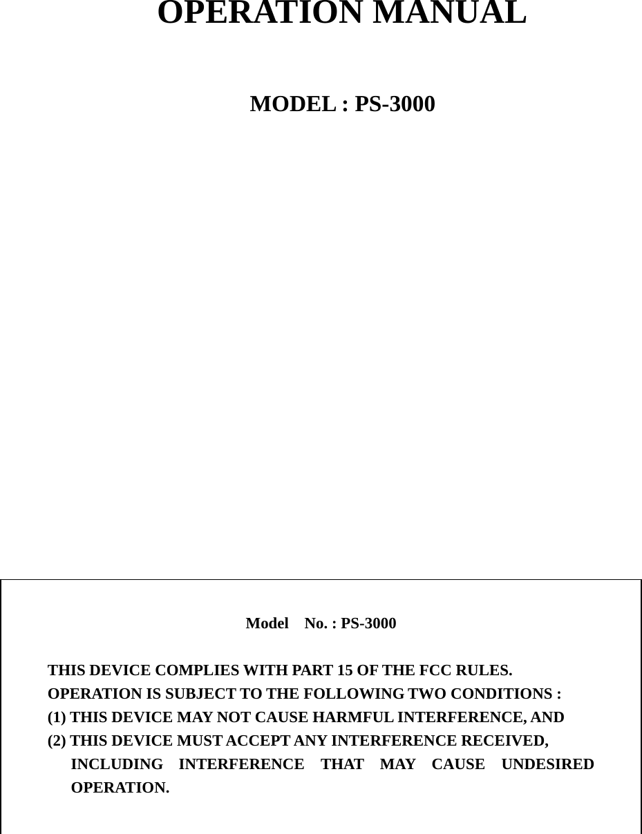      OPERATION MANUAL   MODEL : PS-3000                                       Model  No. : PS-3000  THIS DEVICE COMPLIES WITH PART 15 OF THE FCC RULES. OPERATION IS SUBJECT TO THE FOLLOWING TWO CONDITIONS : (1) THIS DEVICE MAY NOT CAUSE HARMFUL INTERFERENCE, AND (2) THIS DEVICE MUST ACCEPT ANY INTERFERENCE RECEIVED, INCLUDING INTERFERENCE THAT MAY CAUSE UNDESIRED OPERATION. 