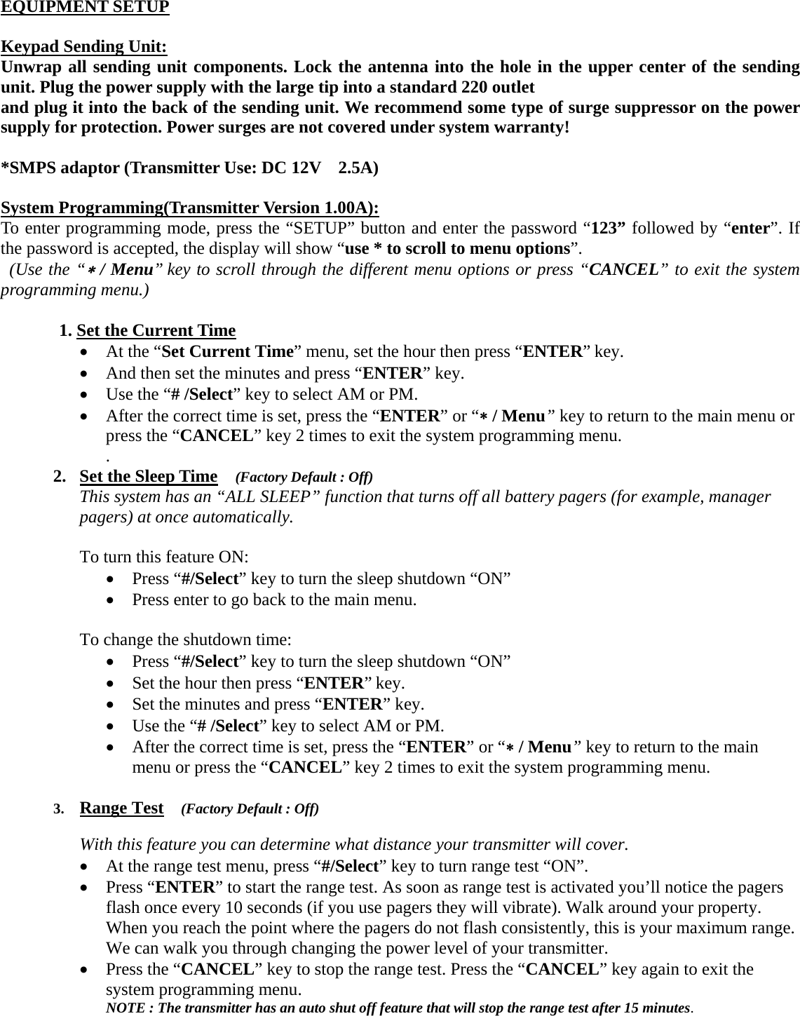 EQUIPMENT SETUP  Keypad Sending Unit: Unwrap all sending unit components. Lock the antenna into the hole in the upper center of the sending unit. Plug the power supply with the large tip into a standard 220 outlet and plug it into the back of the sending unit. We recommend some type of surge suppressor on the power supply for protection. Power surges are not covered under system warranty!  *SMPS adaptor (Transmitter Use: DC 12V    2.5A)    System Programming(Transmitter Version 1.00A): To enter programming mode, press the “SETUP” button and enter the password “123” followed by “enter”. If the password is accepted, the display will show “use * to scroll to menu options”.   (Use the “∗ / Menu” key to scroll through the different menu options or press “CANCEL” to exit the system programming menu.)   1. Set the Current Time • At the “Set Current Time” menu, set the hour then press “ENTER” key.   • And then set the minutes and press “ENTER” key.       • Use the “# /Select” key to select AM or PM.       • After the correct time is set, press the “ENTER” or “∗ / Menu” key to return to the main menu or press the “CANCEL” key 2 times to exit the system programming menu. .  2. Set the Sleep Time  (Factory Default : Off) This system has an “ALL SLEEP” function that turns off all battery pagers (for example, manager pagers) at once automatically.    To turn this feature ON: • Press “#/Select” key to turn the sleep shutdown “ON” • Press enter to go back to the main menu.      To change the shutdown time:   • Press “#/Select” key to turn the sleep shutdown “ON” • Set the hour then press “ENTER” key.   • Set the minutes and press “ENTER” key.       • Use the “# /Select” key to select AM or PM.       • After the correct time is set, press the “ENTER” or “∗ / Menu” key to return to the main menu or press the “CANCEL” key 2 times to exit the system programming menu.   3. Range Test  (Factory Default : Off)  With this feature you can determine what distance your transmitter will cover.   • At the range test menu, press “#/Select” key to turn range test “ON”.   • Press “ENTER” to start the range test. As soon as range test is activated you’ll notice the pagers flash once every 10 seconds (if you use pagers they will vibrate). Walk around your property. When you reach the point where the pagers do not flash consistently, this is your maximum range. We can walk you through changing the power level of your transmitter.   • Press the “CANCEL” key to stop the range test. Press the “CANCEL” key again to exit the system programming menu. NOTE : The transmitter has an auto shut off feature that will stop the range test after 15 minutes.    