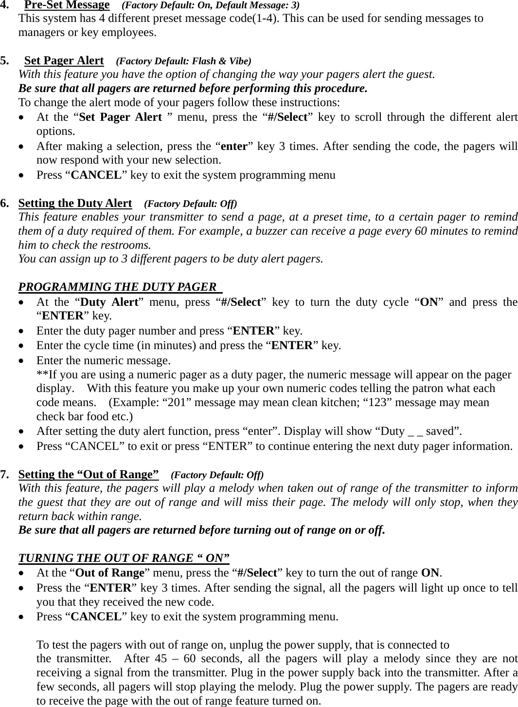 4.  Pre-Set Message  (Factory Default: On, Default Message: 3) This system has 4 different preset message code(1-4). This can be used for sending messages to managers or key employees.       5.  Set Pager Alert  (Factory Default: Flash &amp; Vibe) With this feature you have the option of changing the way your pagers alert the guest.   Be sure that all pagers are returned before performing this procedure.    To change the alert mode of your pagers follow these instructions:     • At the “Set Pager Alert ” menu, press the “#/Select” key to scroll through the different alert options.  • After making a selection, press the “enter” key 3 times. After sending the code, the pagers will now respond with your new selection.     • Press “CANCEL” key to exit the system programming menu  6. Setting the Duty Alert  (Factory Default: Off) This feature enables your transmitter to send a page, at a preset time, to a certain pager to remind them of a duty required of them. For example, a buzzer can receive a page every 60 minutes to remind him to check the restrooms.   You can assign up to 3 different pagers to be duty alert pagers.      PROGRAMMING THE DUTY PAGER  • At the “Duty Alert” menu, press “#/Select” key to turn the duty cycle “ON” and press the “ENTER” key.    • Enter the duty pager number and press “ENTER” key.   • Enter the cycle time (in minutes) and press the “ENTER” key.   • Enter the numeric message.     **If you are using a numeric pager as a duty pager, the numeric message will appear on the pager display.    With this feature you make up your own numeric codes telling the patron what each code means.    (Example: “201” message may mean clean kitchen; “123” message may mean check bar food etc.)    • After setting the duty alert function, press “enter”. Display will show “Duty _ _ saved”. • Press “CANCEL” to exit or press “ENTER” to continue entering the next duty pager information.  7. Setting the “Out of Range”  (Factory Default: Off) With this feature, the pagers will play a melody when taken out of range of the transmitter to inform the guest that they are out of range and will miss their page. The melody will only stop, when they return back within range.   Be sure that all pagers are returned before turning out of range on or off.  TURNING THE OUT OF RANGE “ ON” • At the “Out of Range” menu, press the “#/Select” key to turn the out of range ON. • Press the “ENTER” key 3 times. After sending the signal, all the pagers will light up once to tell you that they received the new code. • Press “CANCEL” key to exit the system programming menu.              To test the pagers with out of range on, unplug the power supply, that is connected to   the transmitter.  After 45 – 60 seconds, all the pagers will play a melody since they are not receiving a signal from the transmitter. Plug in the power supply back into the transmitter. After a few seconds, all pagers will stop playing the melody. Plug the power supply. The pagers are ready to receive the page with the out of range feature turned on.  