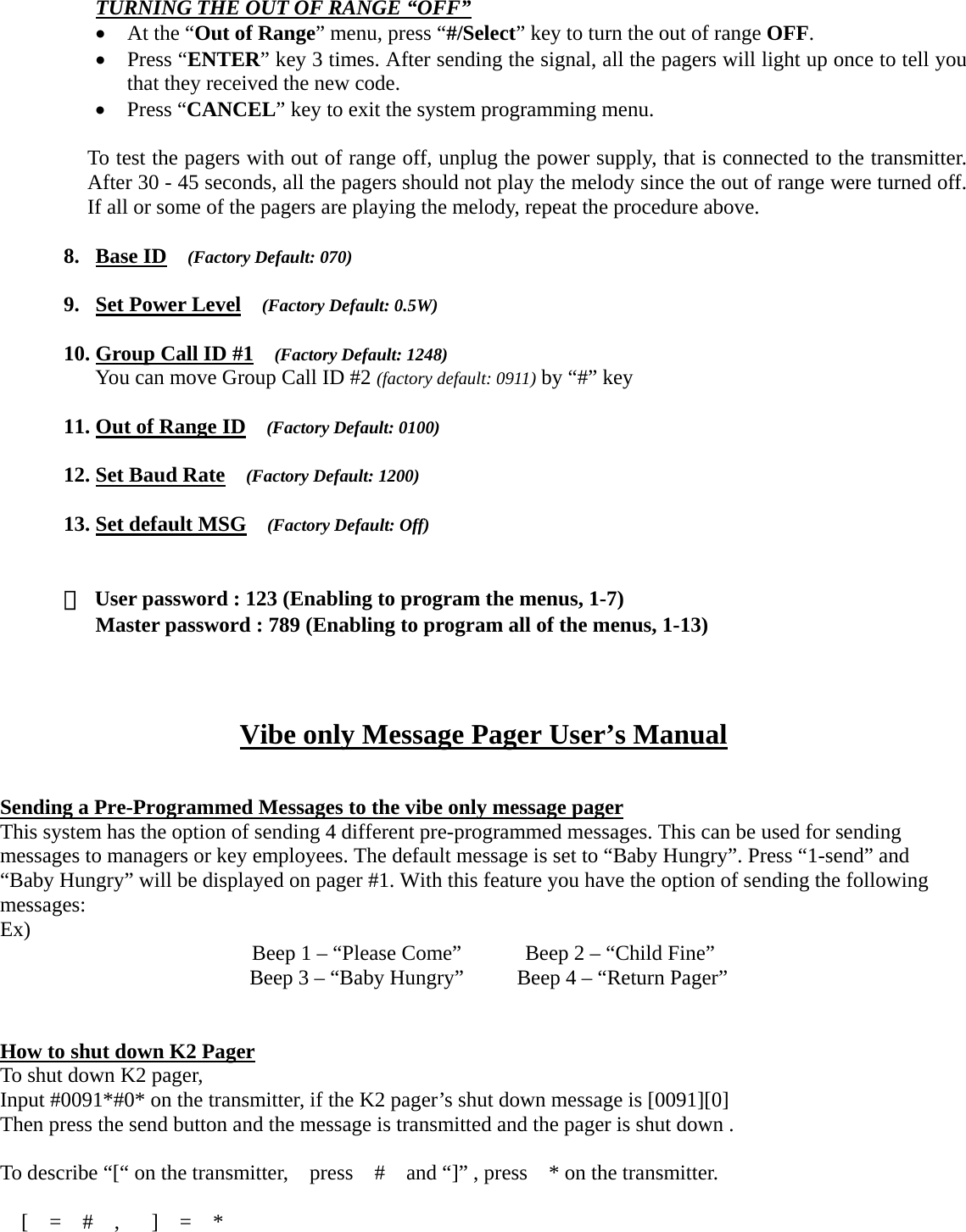 TURNING THE OUT OF RANGE “OFF” • At the “Out of Range” menu, press “#/Select” key to turn the out of range OFF. • Press “ENTER” key 3 times. After sending the signal, all the pagers will light up once to tell you that they received the new code. • Press “CANCEL” key to exit the system programming menu.  To test the pagers with out of range off, unplug the power supply, that is connected to the transmitter. After 30 - 45 seconds, all the pagers should not play the melody since the out of range were turned off. If all or some of the pagers are playing the melody, repeat the procedure above.    8. Base ID  (Factory Default: 070)  9. Set Power Level  (Factory Default: 0.5W)  10. Group Call ID #1  (Factory Default: 1248) You can move Group Call ID #2 (factory default: 0911) by “#” key    11. Out of Range ID  (Factory Default: 0100)  12. Set Baud Rate  (Factory Default: 1200)  13. Set default MSG  (Factory Default: Off)   ※  User password : 123 (Enabling to program the menus, 1-7) Master password : 789 (Enabling to program all of the menus, 1-13)    Vibe only Message Pager User’s Manual   Sending a Pre-Programmed Messages to the vibe only message pager This system has the option of sending 4 different pre-programmed messages. This can be used for sending messages to managers or key employees. The default message is set to “Baby Hungry”. Press “1-send” and “Baby Hungry” will be displayed on pager #1. With this feature you have the option of sending the following messages: Ex)  Beep 1 – “Please Come”            Beep 2 – “Child Fine”   Beep 3 – “Baby Hungry”          Beep 4 – “Return Pager”    How to shut down K2 Pager To shut down K2 pager, Input #0091*#0* on the transmitter, if the K2 pager’s shut down message is [0091][0] Then press the send button and the message is transmitted and the pager is shut down .  To describe “[“ on the transmitter,    press    #    and “]” , press    * on the transmitter.   [  =  #  ,   ]  =  *           