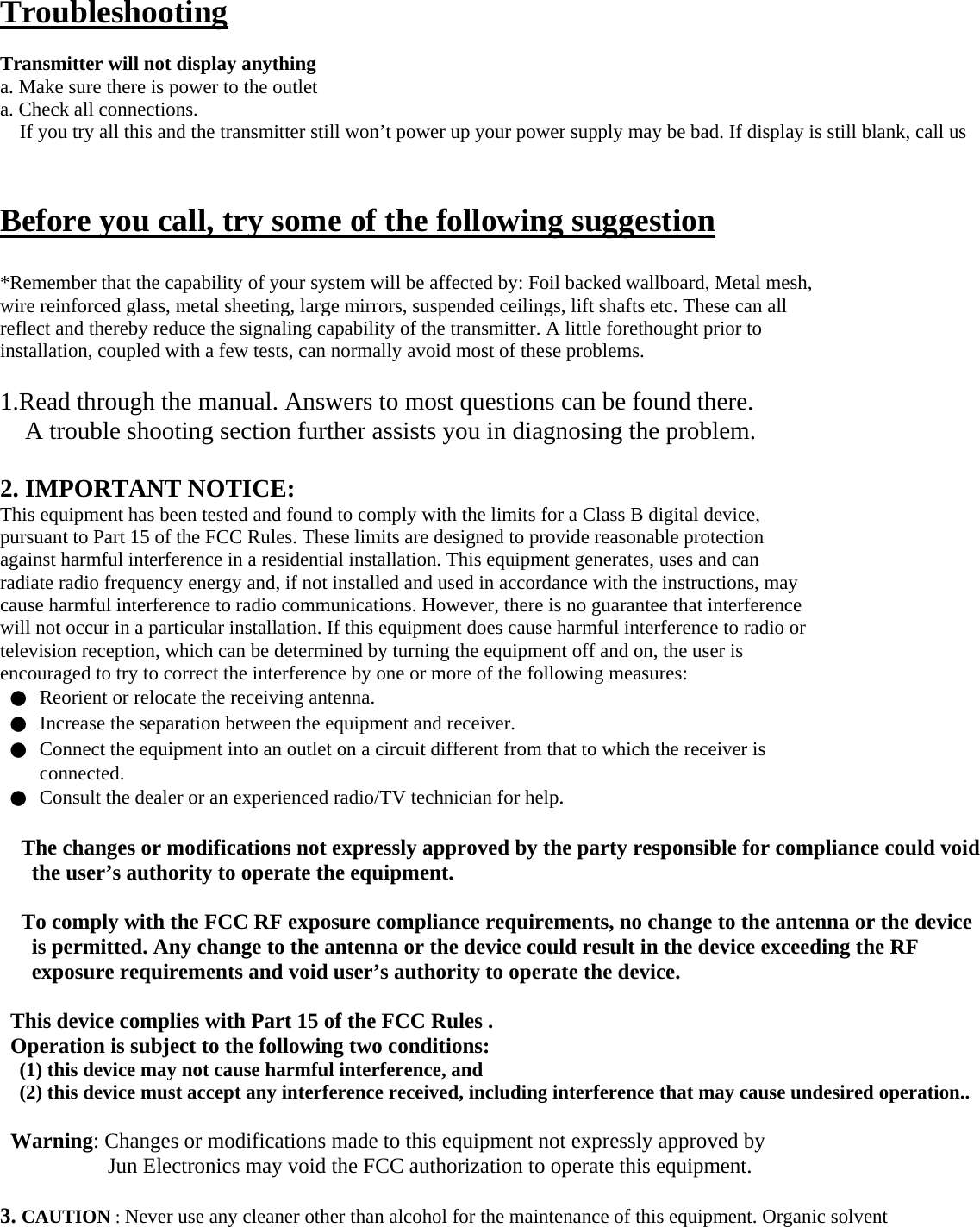   Troubleshooting  Transmitter will not display anything a. Make sure there is power to the outlet a. Check all connections. If you try all this and the transmitter still won’t power up your power supply may be bad. If display is still blank, call us   Before you call, try some of the following suggestion  *Remember that the capability of your system will be affected by: Foil backed wallboard, Metal mesh, wire reinforced glass, metal sheeting, large mirrors, suspended ceilings, lift shafts etc. These can all reflect and thereby reduce the signaling capability of the transmitter. A little forethought prior to installation, coupled with a few tests, can normally avoid most of these problems.  1.Read through the manual. Answers to most questions can be found there. A trouble shooting section further assists you in diagnosing the problem.  2. IMPORTANT NOTICE: This equipment has been tested and found to comply with the limits for a Class B digital device, pursuant to Part 15 of the FCC Rules. These limits are designed to provide reasonable protection against harmful interference in a residential installation. This equipment generates, uses and can radiate radio frequency energy and, if not installed and used in accordance with the instructions, may cause harmful interference to radio communications. However, there is no guarantee that interference will not occur in a particular installation. If this equipment does cause harmful interference to radio or television reception, which can be determined by turning the equipment off and on, the user is encouraged to try to correct the interference by one or more of the following measures: ●  Reorient or relocate the receiving antenna. ●  Increase the separation between the equipment and receiver. ●  Connect the equipment into an outlet on a circuit different from that to which the receiver is connected. ●  Consult the dealer or an experienced radio/TV technician for help.  The changes or modifications not expressly approved by the party responsible for compliance could void the user’s authority to operate the equipment.  To comply with the FCC RF exposure compliance requirements, no change to the antenna or the device is permitted. Any change to the antenna or the device could result in the device exceeding the RF exposure requirements and void user’s authority to operate the device.  This device complies with Part 15 of the FCC Rules . Operation is subject to the following two conditions: (1) this device may not cause harmful interference, and (2) this device must accept any interference received, including interference that may cause undesired operation..  Warning: Changes or modifications made to this equipment not expressly approved by Jun Electronics may void the FCC authorization to operate this equipment.  3. CAUTION : Never use any cleaner other than alcohol for the maintenance of this equipment. Organic solvent 