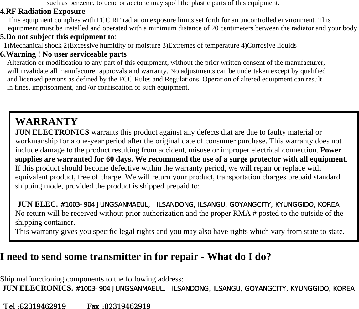 such as benzene, toluene or acetone may spoil the plastic parts of this equipment. 4.RF Radiation Exposure This equipment complies with FCC RF radiation exposure limits set forth for an uncontrolled environment. This equipment must be installed and operated with a minimum distance of 20 centimeters between the radiator and your body. 5.Do not subject this equipment to: 1)Mechanical shock 2)Excessive humidity or moisture 3)Extremes of temperature 4)Corrosive liquids 6.Warning ! No user serviceable parts Alteration or modification to any part of this equipment, without the prior written consent of the manufacturer, will invalidate all manufacturer approvals and warranty. No adjustments can be undertaken except by qualified and licensed persons as defined by the FCC Rules and Regulations. Operation of altered equipment can result in fines, imprisonment, and /or confiscation of such equipment.                      I need to send some transmitter in for repair - What do I do?  Ship malfunctioning components to the following address: JUN ELECRONICS. #1003-904 JUNGSANMAEUL,  ILSANDONG, ILSANGU, GOYANGCITY, KYUNGGIDO, KOREA          Tel :82319462919      Fax :82319462919   WARRANTY JUN ELECTRONICS warrants this product against any defects that are due to faulty material or workmanship for a one-year period after the original date of consumer purchase. This warranty does not include damage to the product resulting from accident, misuse or improper electrical connection. Power supplies are warranted for 60 days. We recommend the use of a surge protector with all equipment. If this product should become defective within the warranty period, we will repair or replace with equivalent product, free of charge. We will return your product, transportation charges prepaid standard shipping mode, provided the product is shipped prepaid to:  JUN ELEC. #1003-904 JUNGSANMAEUL,  ILSANDONG, ILSANGU, GOYANGCITY, KYUNGGIDO, KOREA      No return will be received without prior authorization and the proper RMA # posted to the outside of the shipping container. This warranty gives you specific legal rights and you may also have rights which vary from state to state. 