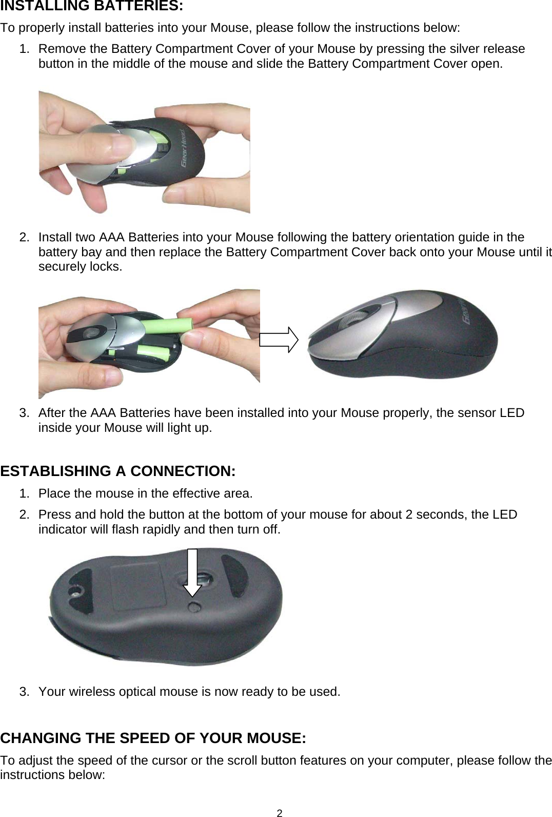 2 INSTALLING BATTERIES: To properly install batteries into your Mouse, please follow the instructions below: 1.  Remove the Battery Compartment Cover of your Mouse by pressing the silver release button in the middle of the mouse and slide the Battery Compartment Cover open.  2.  Install two AAA Batteries into your Mouse following the battery orientation guide in the battery bay and then replace the Battery Compartment Cover back onto your Mouse until it securely locks.              3.  After the AAA Batteries have been installed into your Mouse properly, the sensor LED inside your Mouse will light up.  ESTABLISHING A CONNECTION: 1.  Place the mouse in the effective area. 2.  Press and hold the button at the bottom of your mouse for about 2 seconds, the LED indicator will flash rapidly and then turn off.     3.  Your wireless optical mouse is now ready to be used.  CHANGING THE SPEED OF YOUR MOUSE: To adjust the speed of the cursor or the scroll button features on your computer, please follow the instructions below:  