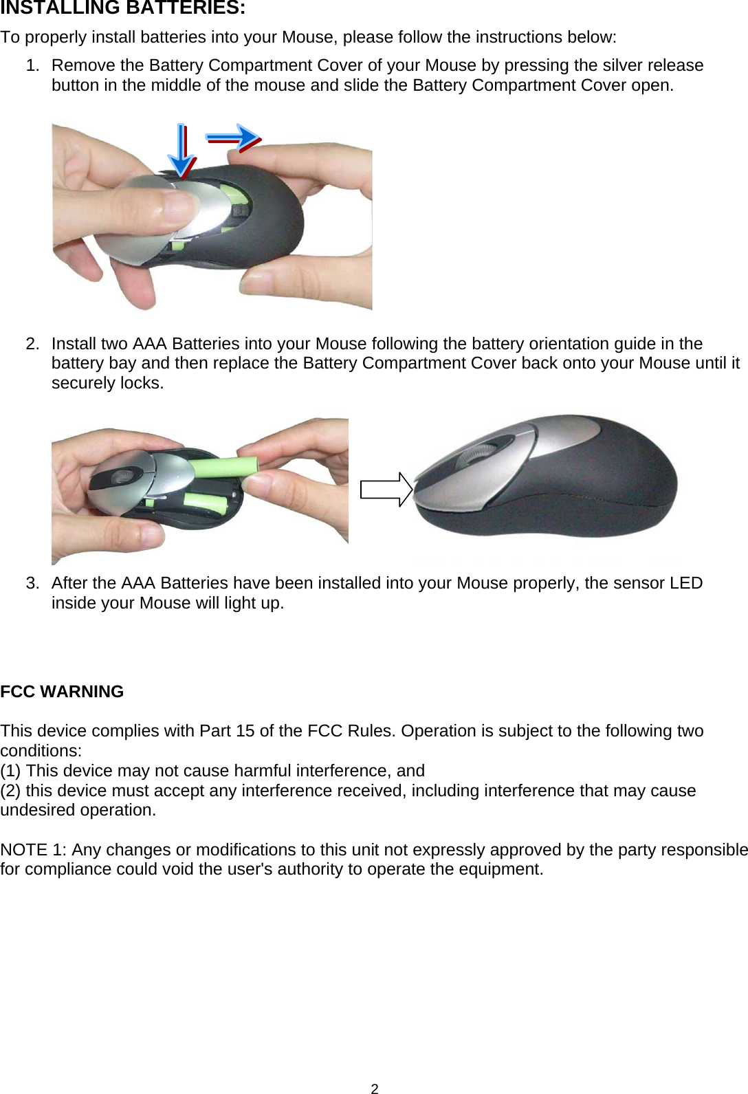 2 INSTALLING BATTERIES: To properly install batteries into your Mouse, please follow the instructions below: 1.  Remove the Battery Compartment Cover of your Mouse by pressing the silver release button in the middle of the mouse and slide the Battery Compartment Cover open.  2.  Install two AAA Batteries into your Mouse following the battery orientation guide in the battery bay and then replace the Battery Compartment Cover back onto your Mouse until it securely locks.              3.  After the AAA Batteries have been installed into your Mouse properly, the sensor LED inside your Mouse will light up.    FCC WARNING  This device complies with Part 15 of the FCC Rules. Operation is subject to the following two conditions: (1) This device may not cause harmful interference, and (2) this device must accept any interference received, including interference that may cause undesired operation.  NOTE 1: Any changes or modifications to this unit not expressly approved by the party responsible for compliance could void the user&apos;s authority to operate the equipment.     