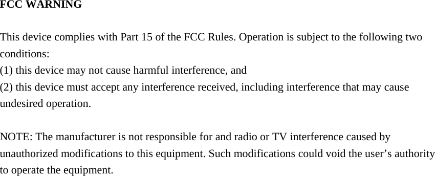 FCC WARNING  This device complies with Part 15 of the FCC Rules. Operation is subject to the following two conditions: (1) this device may not cause harmful interference, and (2) this device must accept any interference received, including interference that may cause undesired operation.  NOTE: The manufacturer is not responsible for and radio or TV interference caused by unauthorized modifications to this equipment. Such modifications could void the user’s authority to operate the equipment. 