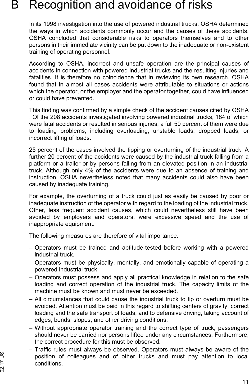 1102.17 USB Recognition and avoidance of risksIn its 1998 investigation into the use of powered industrial trucks, OSHA determinedthe ways  in  which accidents commonly  occur  and  the causes  of these  accidents.OSHA  concluded  that  considerable  risks  to  operators  themselves  and  to  otherpersons in their immediate vicinity can be put down to the inadequate or non-existenttraining of operating personnel.According  to  OSHA,  incorrect  and  unsafe  operation  are  the  principal  causes  ofaccidents in connection with powered industrial trucks and the resulting injuries andfatalities.  It  is  therefore  no  coincidence  that  in  reviewing  its  own  research,  OSHAfound  that  in  almost  all  cases  accidents  were  attributable  to  situations  or  actionswhich the operator, or the employer and the operator together, could have influencedor could have prevented.This finding was confirmed by a simple check of the accident causes cited by OSHA. Of the 208 accidents investigated involving powered industrial trucks, 184 of whichwere fatal accidents or resulted in serious injuries, a full 50 percent of them were dueto  loading  problems,  including  overloading,  unstable  loads,  dropped  loads,  orincorrect lifting of loads. 25 percent of the cases involved the tipping or overturning of the industrial truck. Afurther 20 percent of the accidents were caused by the industrial truck falling from aplatform or a trailer or by persons falling from an elevated position in an industrialtruck. Although  only  4% of  the  accidents were due to an absence  of training  andinstruction,  OSHA  nevertheless  noted  that  many  accidents  could  also  have  beencaused by inadequate training.For example, the overturning of a truck could just as easily be caused by poor orinadequate instruction of the operator with regard to the loading of the industrial truck.Other,  less  frequent  accident  causes,  which  could  nevertheless  still  have  beenavoided  by  employers  and  operators,  were  excessive  speed  and  the  use  ofinappropriate equipment.The following measures are therefore of vital importance:&ndash; Operators  must  be  trained  and  aptitude-tested  before  working  with  a  poweredindustrial truck.&ndash; Operators must  be physically,  mentally,  and  emotionally capable  of  operating apowered industrial truck.&ndash; Operators must possess and apply all practical knowledge in relation to the safeloading  and  correct  operation  of  the  industrial  truck.  The  capacity  limits  of  themachine must be known and must never be exceeded.&ndash; All circumstances that could cause the industrial truck to tip or overturn must beavoided. Attention must be paid in this regard to shifting centers of gravity, correctloading and the safe transport of loads, and to defensive driving, taking account ofedges, bends, slopes, and other driving conditions.&ndash; Without  appropriate  operator  training  and  the  correct  type  of  truck,  passengersshould never be carried nor persons lifted under any circumstances. Furthermore,the correct procedure for this must be observed.&ndash; Traffic  rules must always  be observed. Operators must always be aware of theposition  of  colleagues  and  of  other  trucks  and  must  pay  attention  to  localconditions.