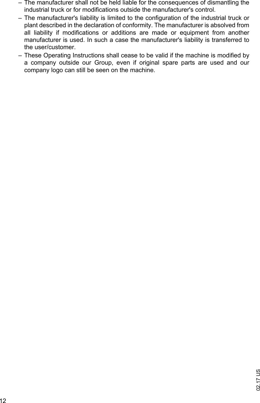 02.17 US12&ndash; The manufacturer shall not be held liable for the consequences of dismantling theindustrial truck or for modifications outside the manufacturer's control.&ndash; The manufacturer's liability is limited to the configuration of the industrial truck orplant described in the declaration of conformity. The manufacturer is absolved fromall  liability  if  modifications  or  additions  are  made  or  equipment  from  anothermanufacturer is used. In such a case the manufacturer's liability is transferred tothe user/customer.&ndash; These Operating Instructions shall cease to be valid if the machine is modified bya  company  outside  our  Group,  even  if  original  spare  parts  are  used  and  ourcompany logo can still be seen on the machine.