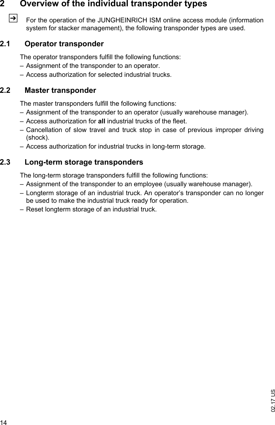 02.17 US142 Overview of the individual transponder typesZFor the operation of the JUNGHEINRICH ISM online access module (informationsystem for stacker management), the following transponder types are used.2.1 Operator transponderThe operator transponders fulfill the following functions:&ndash; Assignment of the transponder to an operator.&ndash; Access authorization for selected industrial trucks.2.2 Master transponderThe master transponders fulfill the following functions:&ndash; Assignment of the transponder to an operator (usually warehouse manager).&ndash; Access authorization for all industrial trucks of the fleet.&ndash; Cancellation  of  slow  travel  and  truck  stop  in  case  of  previous  improper  driving(shock).&ndash; Access authorization for industrial trucks in long-term storage.2.3 Long-term storage transpondersThe long-term storage transponders fulfill the following functions:&ndash; Assignment of the transponder to an employee (usually warehouse manager).&ndash; Longterm storage of an industrial truck. An operator&rsquo;s transponder can no longerbe used to make the industrial truck ready for operation.&ndash; Reset longterm storage of an industrial truck.
