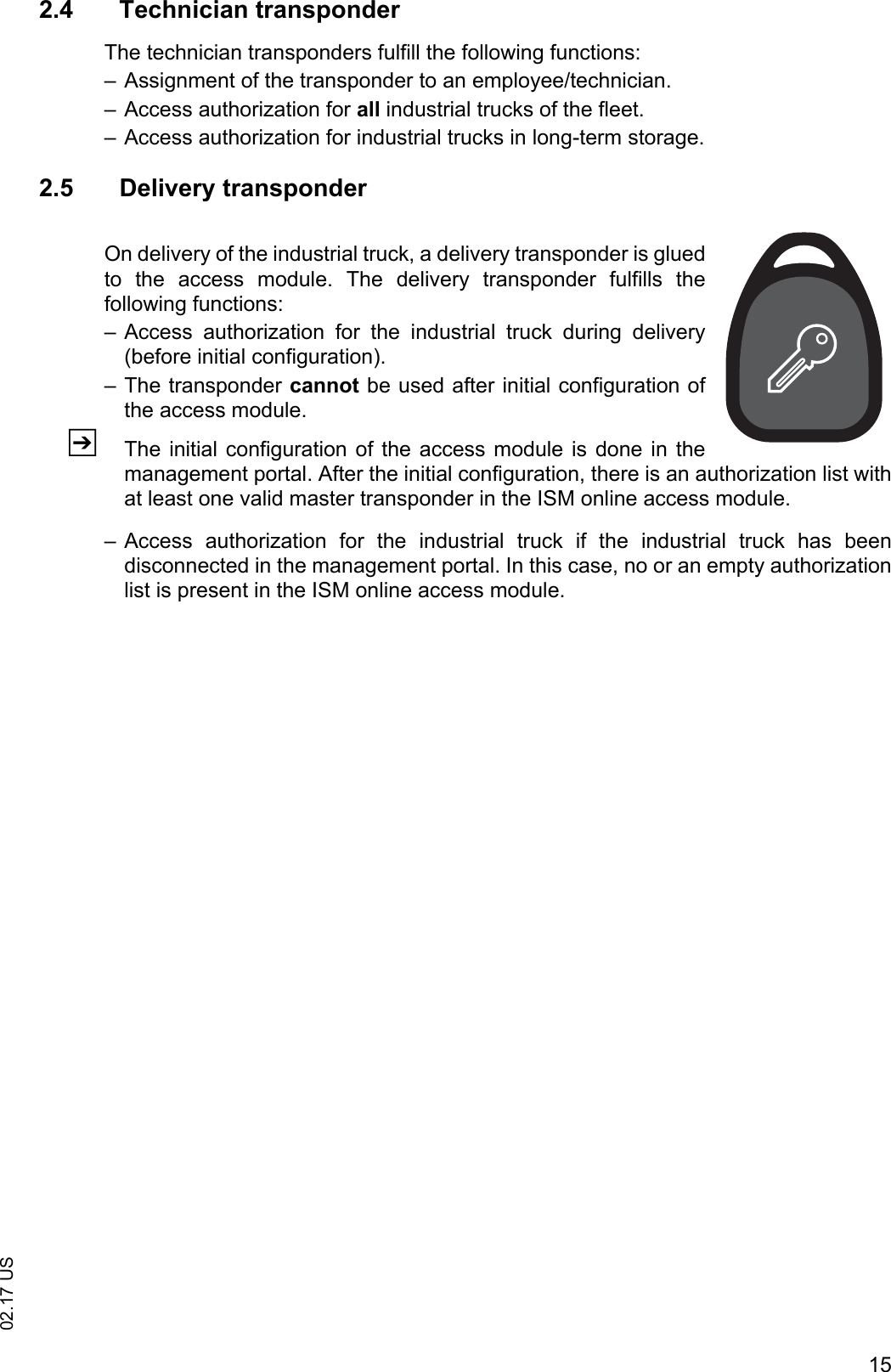 1502.17 US2.4 Technician transponderThe technician transponders fulfill the following functions:&ndash; Assignment of the transponder to an employee/technician.&ndash; Access authorization for all industrial trucks of the fleet.&ndash; Access authorization for industrial trucks in long-term storage.2.5 Delivery transponderOn delivery of the industrial truck, a delivery transponder is gluedto  the  access  module.  The  delivery  transponder  fulfills  thefollowing functions:&ndash; Access  authorization  for  the  industrial  truck  during  delivery(before initial configuration). &ndash; The transponder cannot be used after initial configuration ofthe access module.ZThe initial  configuration  of the access module is done in themanagement portal. After the initial configuration, there is an authorization list withat least one valid master transponder in the ISM online access module.&ndash; Access  authorization  for  the  industrial  truck  if  the  industrial  truck  has  beendisconnected in the management portal. In this case, no or an empty authorizationlist is present in the ISM online access module.