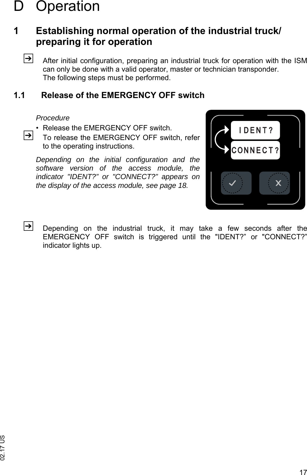 1702.17 USD Operation1 Establishing normal operation of the industrial truck/preparing it for operationZAfter initial configuration, preparing an industrial truck for operation with the ISMcan only be done with a valid operator, master or technician transponder.The following steps must be performed.1.1 Release of the EMERGENCY OFF switchProcedure&bull; Release the EMERGENCY OFF switch.ZTo release the EMERGENCY OFF switch, referto the operating instructions.Depending on the initial configuration and thesoftware version of the access module, theindicator "IDENT?&rdquo; or "CONNECT?&rdquo; appears onthe display of the access module, see page 18.ZDepending  on  the  industrial  truck,  it  may  take  a  few  seconds  after  theEMERGENCY  OFF  switch  is  triggered  until  the  "IDENT?&rdquo;  or  "CONNECT?&rdquo;indicator lights up.C O N N E C T ?I D E N T ?