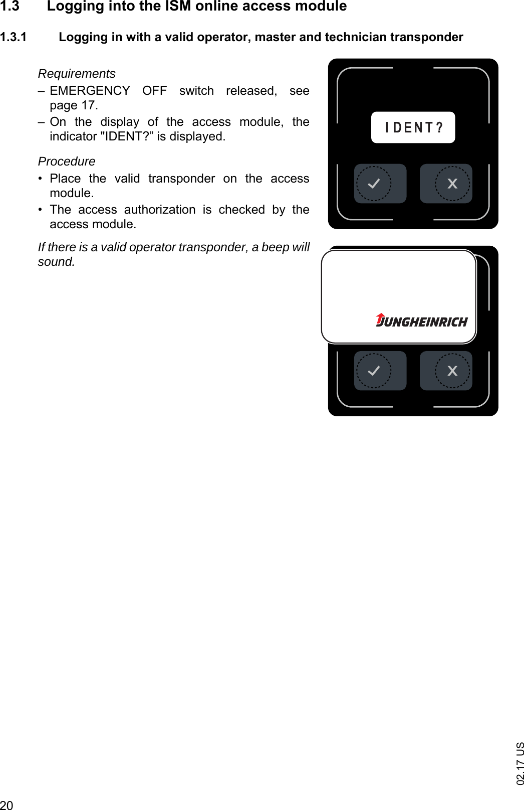 02.17 US201.3 Logging into the ISM online access module 1.3.1 Logging in with a valid operator, master and technician transponderRequirements&ndash; EMERGENCY  OFF  switch  released,  seepage 17.&ndash; On  the  display  of  the  access  module,  theindicator "IDENT?&rdquo; is displayed.Procedure&bull; Place  the  valid  transponder  on  the  accessmodule.&bull; The  access  authorization  is  checked  by  theaccess module.If there is a valid operator transponder, a beep willsound.I D E N T ?I D E N T ?