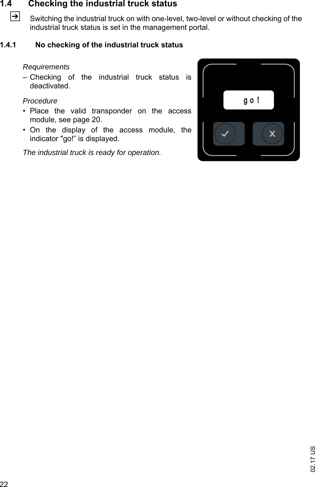 02.17 US221.4 Checking the industrial truck statusZSwitching the industrial truck on with one-level, two-level or without checking of theindustrial truck status is set in the management portal.1.4.1 No checking of the industrial truck statusRequirements&ndash; Checking  of  the  industrial  truck  status  isdeactivated.Procedure&bull; Place  the  valid  transponder  on  the  accessmodule, see page 20. &bull; On  the  display  of  the  access  module,  theindicator "go!&rdquo; is displayed.The industrial truck is ready for operation.g o !