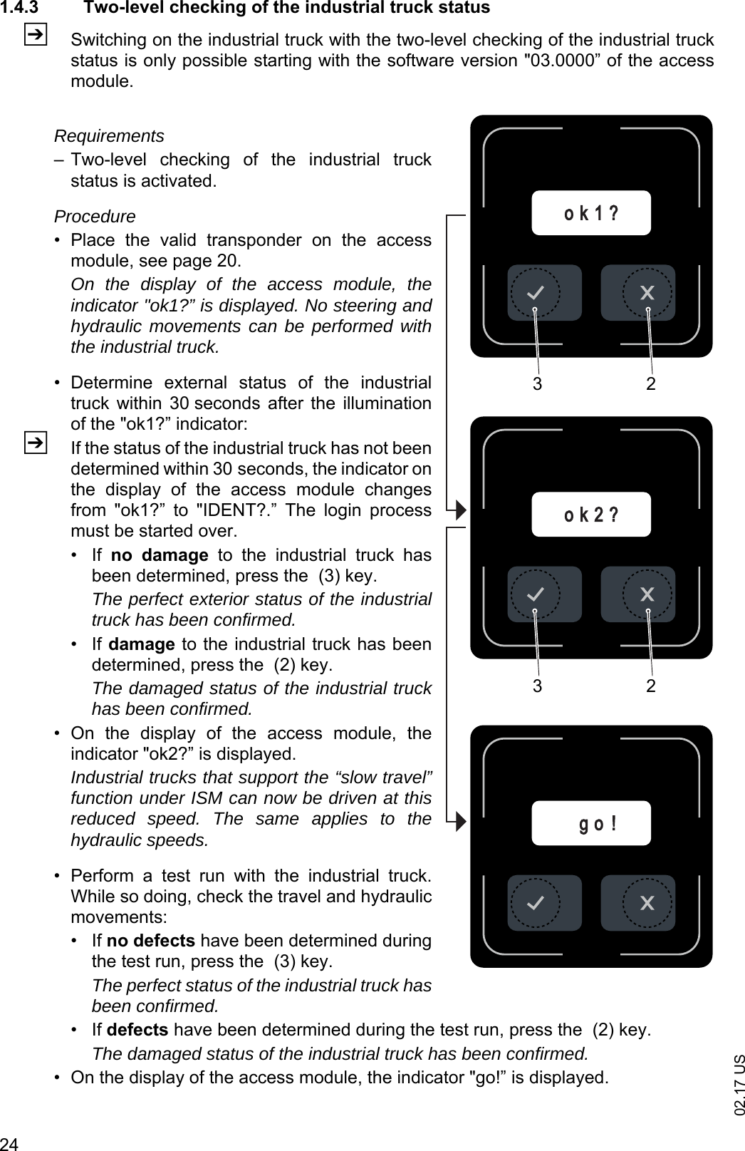 02.17 US241.4.3 Two-level checking of the industrial truck statusZSwitching on the industrial truck with the two-level checking of the industrial truckstatus is only possible starting with the software version "03.0000&rdquo; of the accessmodule.Requirements&ndash; Two-level  checking  of  the  industrial  truckstatus is activated.Procedure&bull; Place  the  valid  transponder  on  the  accessmodule, see page 20. On the display of the access module, theindicator "ok1?&rdquo; is displayed. No steering andhydraulic movements can be performed withthe industrial truck.&bull; Determine  external  status  of  the  industrialtruck  within  30 seconds  after  the  illuminationof the "ok1?&rdquo; indicator:ZIf the status of the industrial truck has not beendetermined within 30 seconds, the indicator onthe  display  of  the  access  module  changesfrom  "ok1?&rdquo;  to  "IDENT?.&rdquo;  The  login  processmust be started over.&bull;If no  damage  to  the  industrial  truck  hasbeen determined, press the  (3) key. The perfect exterior status of the industrialtruck has been confirmed.&bull;If damage to the industrial truck has beendetermined, press the  (2) key.The damaged status of the industrial truckhas been confirmed.&bull; On  the  display  of  the  access  module,  theindicator "ok2?&rdquo; is displayed.Industrial trucks that support the &ldquo;slow travel&rdquo;function under ISM can now be driven at thisreduced speed. The same applies to thehydraulic speeds.&bull; Perform  a  test  run  with  the  industrial  truck.While so doing, check the travel and hydraulicmovements:&bull;If no defects have been determined duringthe test run, press the  (3) key. The perfect status of the industrial truck hasbeen confirmed.&bull;If defects have been determined during the test run, press the  (2) key.The damaged status of the industrial truck has been confirmed.&bull; On the display of the access module, the indicator "go!&rdquo; is displayed.g o !o k 2 ?o k 1 ?3232