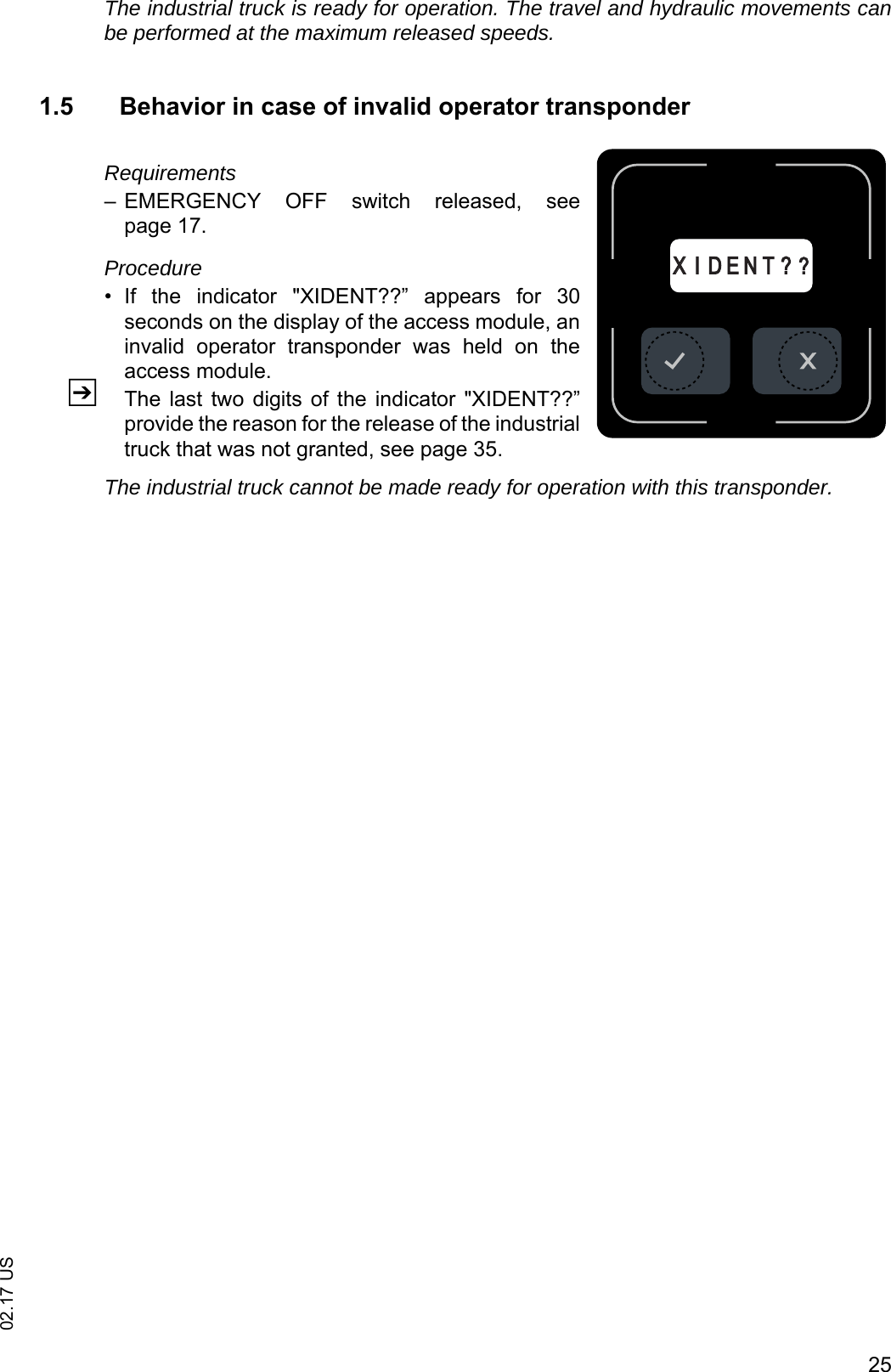 2502.17 USThe industrial truck is ready for operation. The travel and hydraulic movements canbe performed at the maximum released speeds.1.5 Behavior in case of invalid operator transponderRequirements&ndash; EMERGENCY  OFF  switch  released,  seepage 17.Procedure&bull; If  the  indicator  "XIDENT??&rdquo;  appears  for  30seconds on the display of the access module, aninvalid  operator  transponder  was  held  on  theaccess module.ZThe last  two digits of  the indicator  "XIDENT??&rdquo;provide the reason for the release of the industrialtruck that was not granted, see page 35.The industrial truck cannot be made ready for operation with this transponder.XXI D E N T ? ?