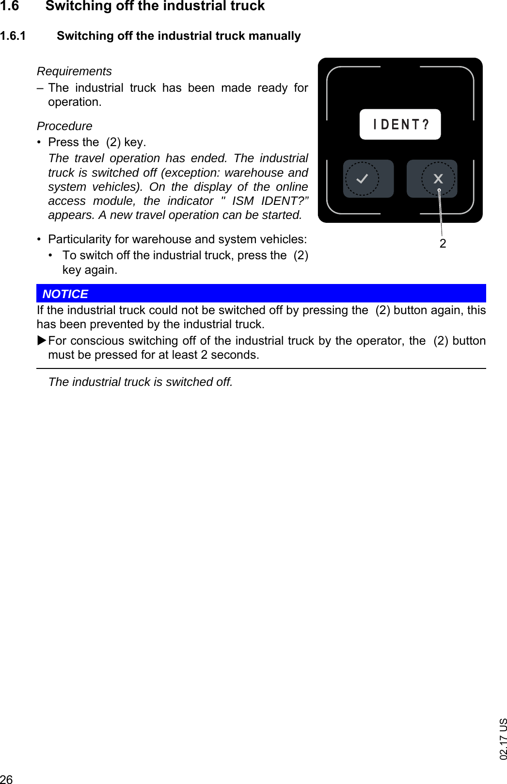 02.17 US261.6 Switching off the industrial truck1.6.1 Switching off the industrial truck manuallyRequirements&ndash; The  industrial  truck  has  been  made  ready  foroperation.Procedure&bull; Press the  (2) key.The travel operation has ended. The industrialtruck is switched off (exception: warehouse andsystem vehicles). On the display of the onlineaccess module, the indicator " ISM IDENT?&rdquo;appears. A new travel operation can be started.&bull; Particularity for warehouse and system vehicles:&bull; To switch off the industrial truck, press the  (2)key again.NOTICEIf the industrial truck could not be switched off by pressing the  (2) button again, thishas been prevented by the industrial truck.For conscious switching off of the industrial truck by the operator, the  (2) buttonmust be pressed for at least 2 seconds.The industrial truck is switched off.IID E N T ?2