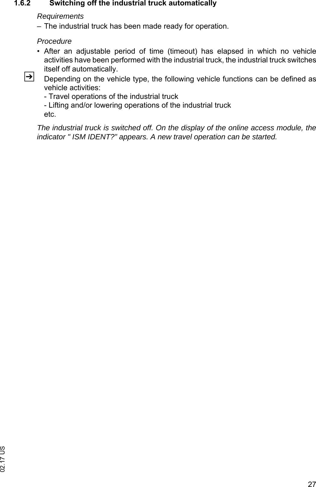2702.17 US1.6.2 Switching off the industrial truck automaticallyRequirements&ndash; The industrial truck has been made ready for operation.Procedure&bull; After  an  adjustable  period  of  time  (timeout)  has  elapsed  in  which  no  vehicleactivities have been performed with the industrial truck, the industrial truck switchesitself off automatically.ZDepending on the vehicle type, the following vehicle functions can be defined asvehicle activities:- Travel operations of the industrial truck- Lifting and/or lowering operations of the industrial trucketc.The industrial truck is switched off. On the display of the online access module, theindicator " ISM IDENT?&rdquo; appears. A new travel operation can be started.