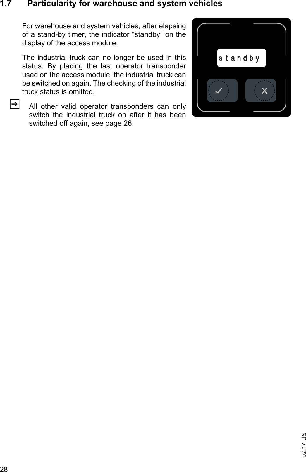 02.17 US281.7 Particularity for warehouse and system vehiclesFor warehouse and system vehicles, after elapsingof a stand-by timer, the indicator "standby&rdquo; on thedisplay of the access module.The industrial truck can no longer be used in thisstatus.  By  placing  the  last  operator  transponderused on the access module, the industrial truck canbe switched on again. The checking of the industrialtruck status is omitted.ZAll  other  valid  operator  transponders  can  onlyswitch  the  industrial  truck  on  after  it  has  beenswitched off again, see page 26.sst a n d b y