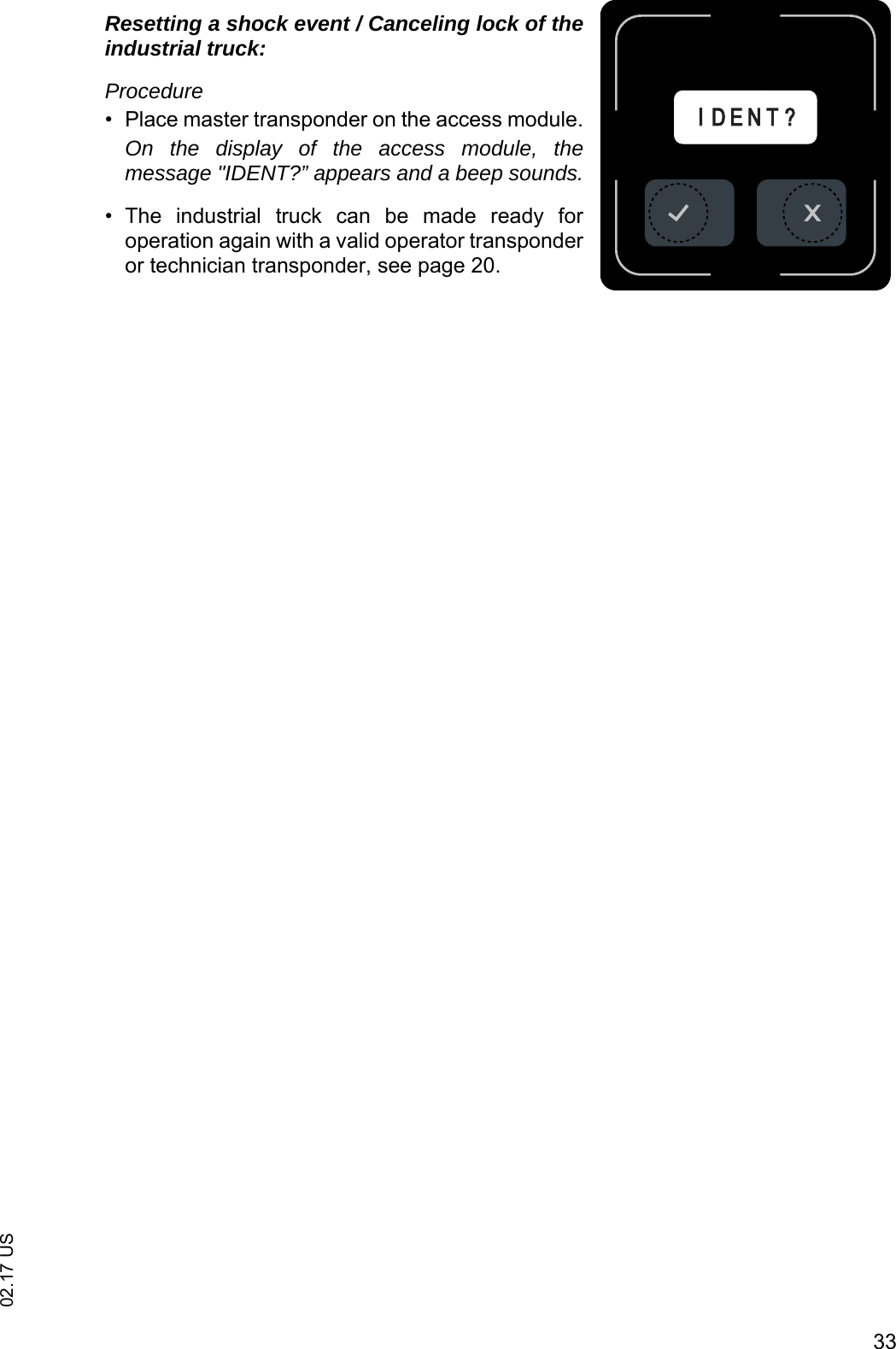 3302.17 USResetting a shock event / Canceling lock of theindustrial truck:Procedure&bull; Place master transponder on the access module.On the display of the access module, themessage "IDENT?&rdquo; appears and a beep sounds.&bull; The  industrial  truck  can  be  made  ready  foroperation again with a valid operator transponderor technician transponder, see page 20.IID E N T ?