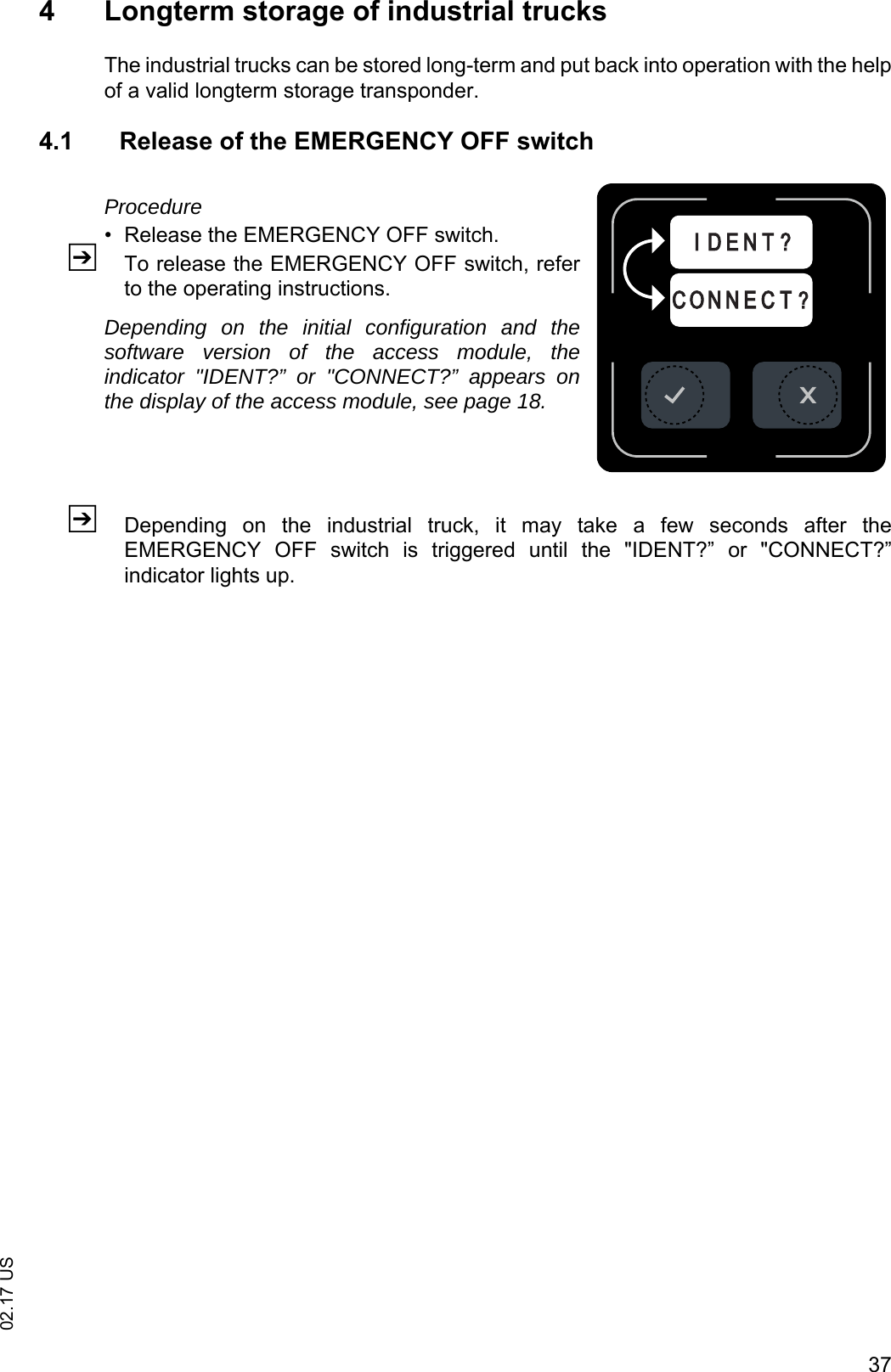 3702.17 US4 Longterm storage of industrial trucksThe industrial trucks can be stored long-term and put back into operation with the helpof a valid longterm storage transponder.4.1 Release of the EMERGENCY OFF switchProcedure&bull; Release the EMERGENCY OFF switch.ZTo release the EMERGENCY OFF switch, referto the operating instructions.Depending on the initial configuration and thesoftware version of the access module, theindicator "IDENT?&rdquo; or "CONNECT?&rdquo; appears onthe display of the access module, see page 18.ZDepending  on  the  industrial  truck,  it  may  take  a  few  seconds  after  theEMERGENCY  OFF  switch  is  triggered  until  the  "IDENT?&rdquo;  or  "CONNECT?&rdquo;indicator lights up.C O N N E C T ?I D E N T ?