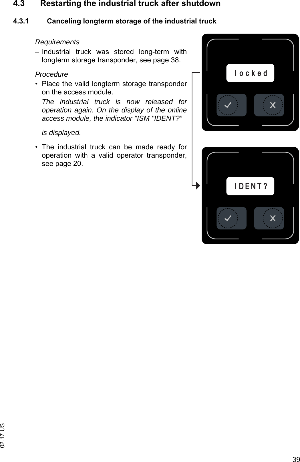 3902.17 US4.3 Restarting the industrial truck after shutdown4.3.1 Canceling longterm storage of the industrial truckRequirements&ndash; Industrial  truck  was  stored  long-term  withlongterm storage transponder, see page 38.Procedure&bull; Place the valid longterm storage transponderon the access module.The industrial truck is now released foroperation again. On the display of the onlineaccess module, the indicator "ISM "IDENT?&rdquo;is displayed.&bull; The  industrial  truck  can  be  made  ready  foroperation  with  a  valid  operator  transponder,see page 20.IID E N T ?l o c k e d