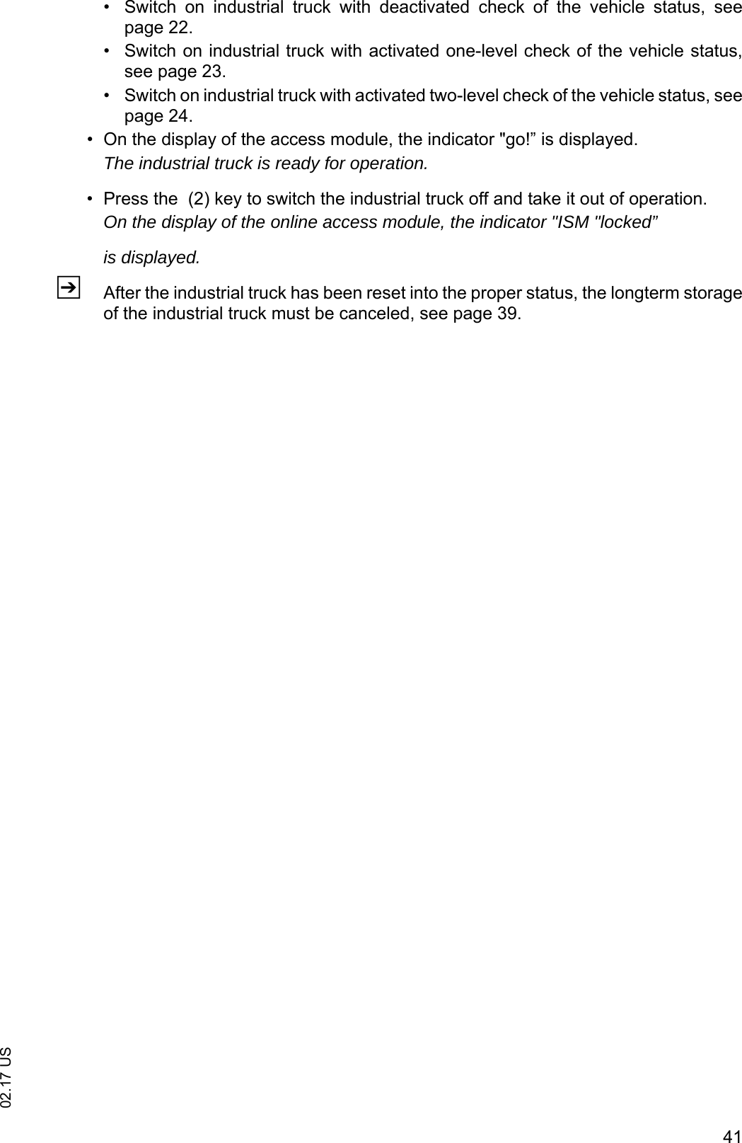 4102.17 US&bull; Switch  on  industrial  truck  with  deactivated  check  of  the  vehicle  status,  seepage 22.&bull; Switch on industrial truck with activated one-level check of the vehicle status,see page 23.&bull; Switch on industrial truck with activated two-level check of the vehicle status, seepage 24.&bull; On the display of the access module, the indicator "go!&rdquo; is displayed.The industrial truck is ready for operation.&bull; Press the  (2) key to switch the industrial truck off and take it out of operation.On the display of the online access module, the indicator "ISM "locked&rdquo;is displayed.ZAfter the industrial truck has been reset into the proper status, the longterm storageof the industrial truck must be canceled, see page 39.