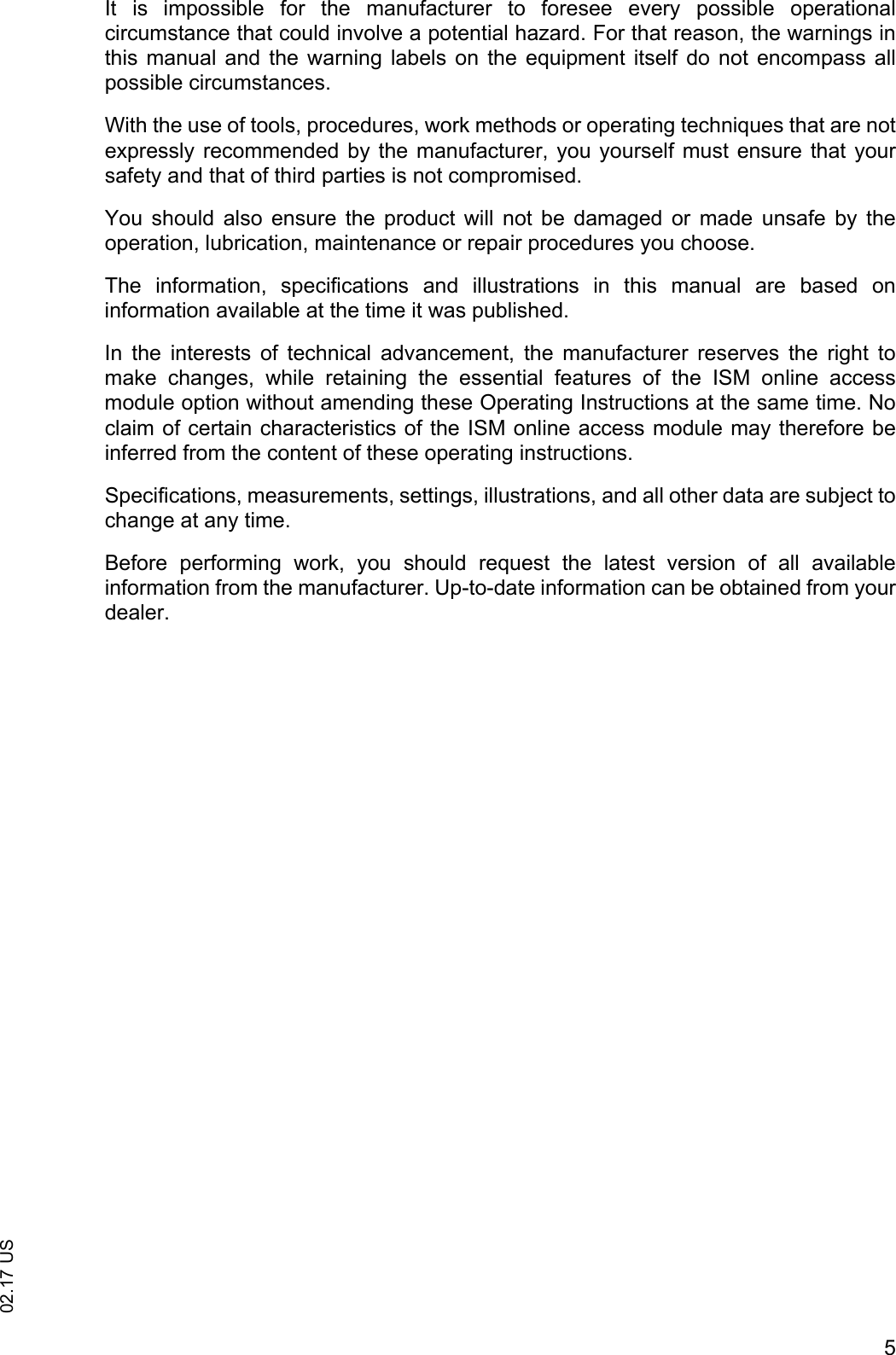 502.17 USIt  is  impossible  for  the  manufacturer  to  foresee  every  possible  operationalcircumstance that could involve a potential hazard. For that reason, the warnings inthis manual and  the  warning  labels  on the  equipment  itself do  not encompass allpossible circumstances. With the use of tools, procedures, work methods or operating techniques that are notexpressly recommended by the manufacturer, you yourself must ensure that yoursafety and that of third parties is not compromised. You  should  also  ensure  the  product  will  not  be  damaged  or  made  unsafe  by  theoperation, lubrication, maintenance or repair procedures you choose.The  information,  specifications  and  illustrations  in  this  manual  are  based  oninformation available at the time it was published. In  the  interests  of  technical  advancement,  the  manufacturer  reserves  the  right  tomake  changes,  while  retaining  the  essential  features  of  the  ISM  online  accessmodule option without amending these Operating Instructions at the same time. Noclaim of certain characteristics of the ISM online access module may therefore beinferred from the content of these operating instructions.Specifications, measurements, settings, illustrations, and all other data are subject tochange at any time.Before  performing  work,  you  should  request  the  latest  version  of  all  availableinformation from the manufacturer. Up-to-date information can be obtained from yourdealer.