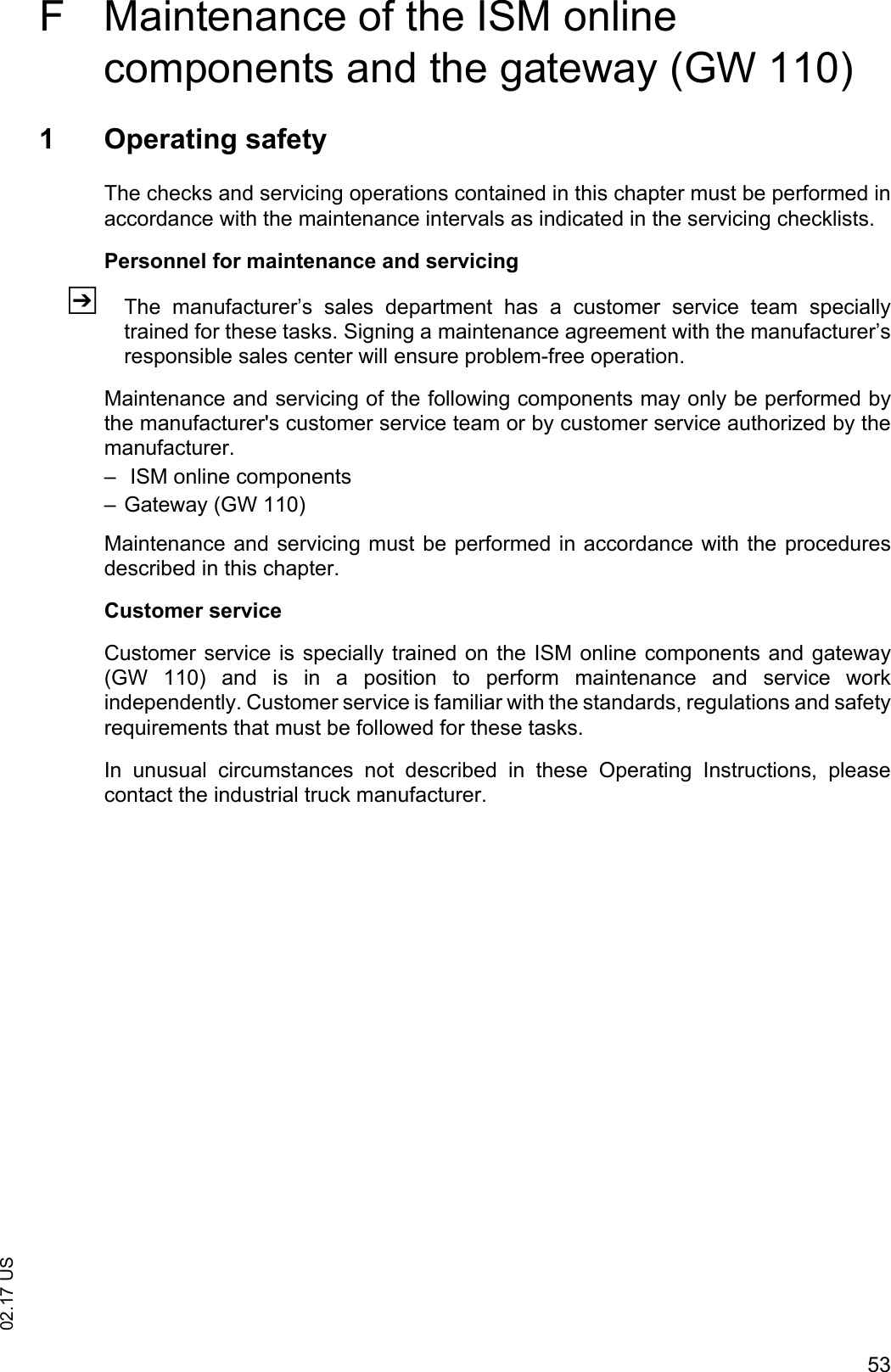 5302.17 USF Maintenance of the ISM online components and the gateway (GW 110)1 Operating safetyThe checks and servicing operations contained in this chapter must be performed inaccordance with the maintenance intervals as indicated in the servicing checklists.Personnel for maintenance and servicingZThe  manufacturer&rsquo;s  sales  department  has  a  customer  service  team  speciallytrained for these tasks. Signing a maintenance agreement with the manufacturer&rsquo;sresponsible sales center will ensure problem-free operation.Maintenance and servicing of the following components may only be performed bythe manufacturer's customer service team or by customer service authorized by themanufacturer.&ndash;  ISM online components &ndash; Gateway (GW 110)Maintenance and servicing must be performed in accordance with the proceduresdescribed in this chapter.Customer serviceCustomer service is specially trained on the ISM online components and gateway(GW  110)  and  is  in  a  position  to  perform  maintenance  and  service  workindependently. Customer service is familiar with the standards, regulations and safetyrequirements that must be followed for these tasks.In  unusual  circumstances  not  described  in  these  Operating  Instructions,  pleasecontact the industrial truck manufacturer.