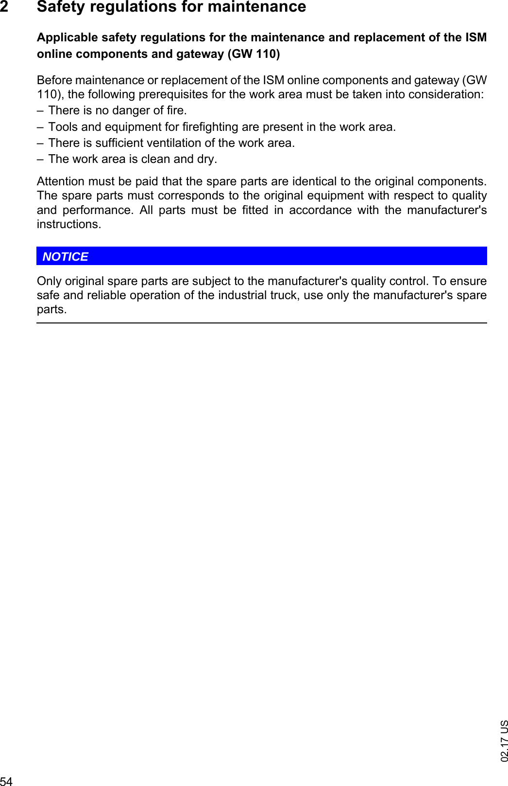 02.17 US542 Safety regulations for maintenanceApplicable safety regulations for the maintenance and replacement of the ISMonline components and gateway (GW 110)Before maintenance or replacement of the ISM online components and gateway (GW110), the following prerequisites for the work area must be taken into consideration:&ndash; There is no danger of fire.&ndash; Tools and equipment for firefighting are present in the work area.&ndash; There is sufficient ventilation of the work area.&ndash; The work area is clean and dry.Attention must be paid that the spare parts are identical to the original components.The spare parts must corresponds to the original equipment with respect to qualityand  performance.  All  parts  must  be  fitted  in  accordance  with  the  manufacturer'sinstructions.NOTICEOnly original spare parts are subject to the manufacturer's quality control. To ensuresafe and reliable operation of the industrial truck, use only the manufacturer's spareparts.