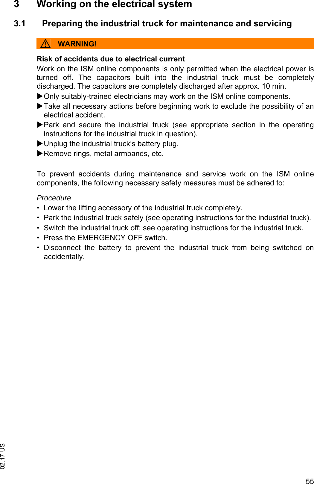 5502.17 US3 Working on the electrical system3.1 Preparing the industrial truck for maintenance and servicingWARNING!Risk of accidents due to electrical currentWork on the ISM online components is only permitted when the electrical power isturned  off.  The  capacitors  built  into  the  industrial  truck  must  be  completelydischarged. The capacitors are completely discharged after approx. 10 min.Only suitably-trained electricians may work on the ISM online components.Take all necessary actions before beginning work to exclude the possibility of anelectrical accident.Park  and  secure  the  industrial  truck  (see  appropriate  section  in  the  operatinginstructions for the industrial truck in question).Unplug the industrial truck&rsquo;s battery plug.Remove rings, metal armbands, etc.To  prevent  accidents  during  maintenance  and  service  work  on  the ISM onlinecomponents, the following necessary safety measures must be adhered to:Procedure&bull; Lower the lifting accessory of the industrial truck completely.&bull; Park the industrial truck safely (see operating instructions for the industrial truck).&bull; Switch the industrial truck off; see operating instructions for the industrial truck.&bull; Press the EMERGENCY OFF switch.&bull; Disconnect  the  battery  to  prevent  the  industrial  truck  from  being  switched  onaccidentally.
