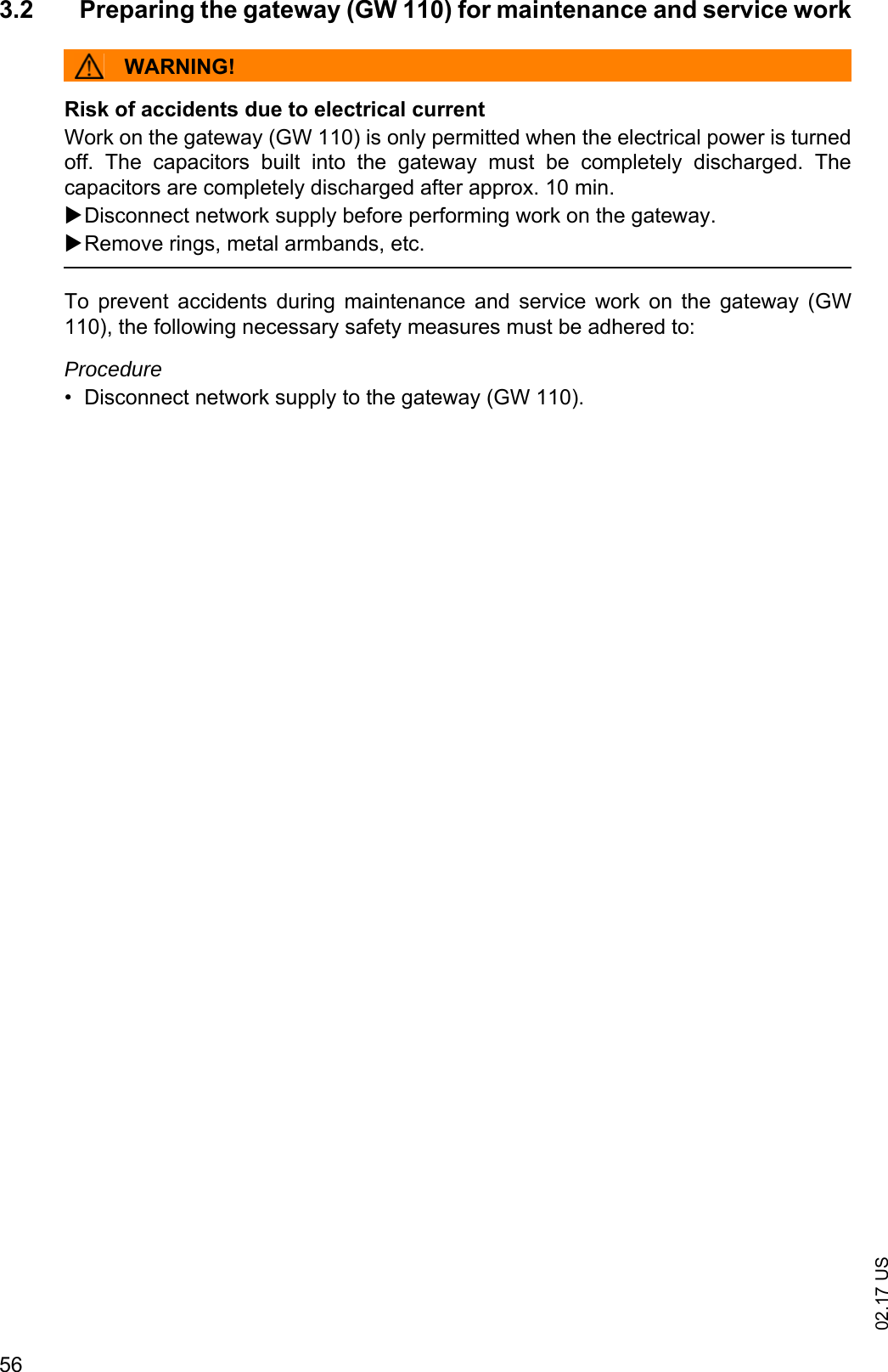 02.17 US563.2 Preparing the gateway (GW 110) for maintenance and service workWARNING!Risk of accidents due to electrical currentWork on the gateway (GW 110) is only permitted when the electrical power is turnedoff.  The  capacitors  built  into  the  gateway  must  be  completely  discharged.  Thecapacitors are completely discharged after approx. 10 min.Disconnect network supply before performing work on the gateway.Remove rings, metal armbands, etc.To  prevent  accidents  during  maintenance  and  service  work  on the  gateway  (GW110), the following necessary safety measures must be adhered to:Procedure&bull; Disconnect network supply to the gateway (GW 110).