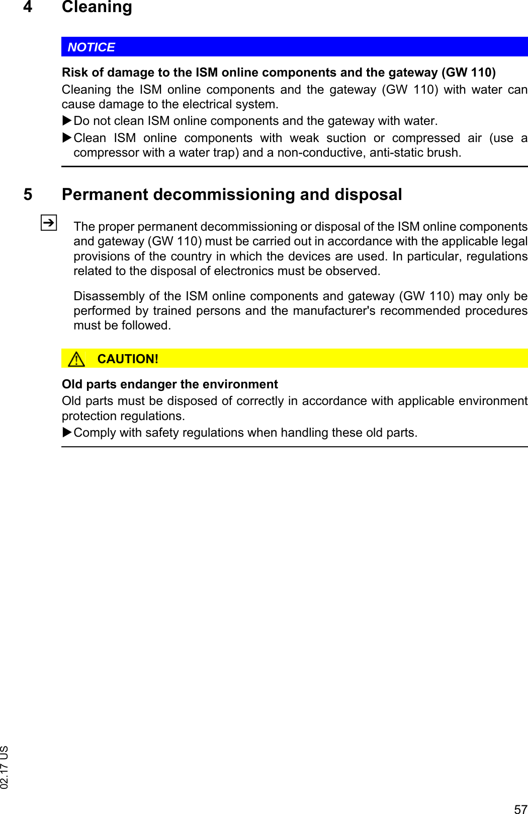 5702.17 US4 CleaningNOTICERisk of damage to the ISM online components and the gateway (GW 110)Cleaning  the  ISM  online  components  and  the  gateway  (GW  110)  with  water  cancause damage to the electrical system.Do not clean ISM online components and the gateway with water.Clean  ISM  online  components  with  weak  suction  or  compressed  air (use acompressor with a water trap) and a non-conductive, anti-static brush.5 Permanent decommissioning and disposalZThe proper permanent decommissioning or disposal of the ISM online componentsand gateway (GW 110) must be carried out in accordance with the applicable legalprovisions of the country in which the devices are used. In particular, regulationsrelated to the disposal of electronics must be observed.Disassembly of the ISM online components and gateway (GW 110) may only beperformed by trained persons and the manufacturer's recommended proceduresmust be followed.CAUTION!Old parts endanger the environmentOld parts must be disposed of correctly in accordance with applicable environmentprotection regulations.Comply with safety regulations when handling these old parts.