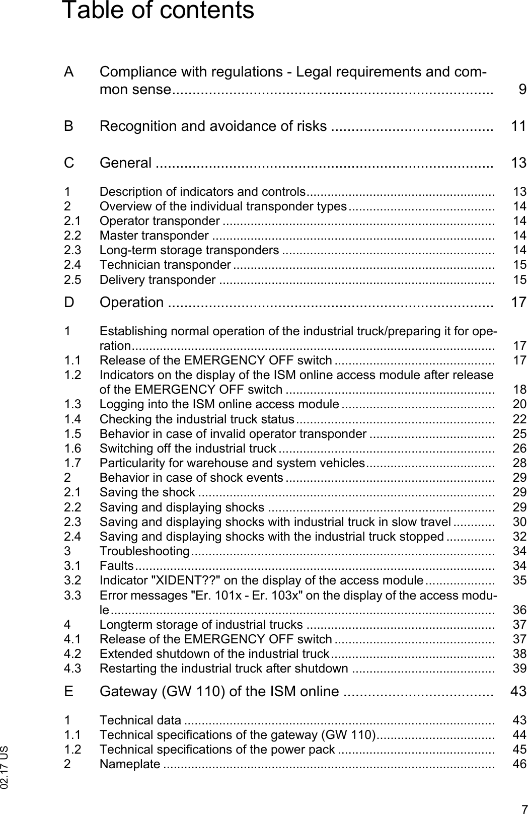 702.17 USTable of contentsA  Compliance with regulations - Legal requirements and com-mon sense............................................................................... 9B  Recognition and avoidance of risks ........................................ 11C  General ................................................................................... 131  Description of indicators and controls...................................................... 132  Overview of the individual transponder types.......................................... 142.1  Operator transponder .............................................................................. 142.2  Master transponder ................................................................................. 142.3  Long-term storage transponders ............................................................. 142.4  Technician transponder ........................................................................... 152.5  Delivery transponder ............................................................................... 15D  Operation ................................................................................ 171  Establishing normal operation of the industrial truck/preparing it for ope-ration........................................................................................................ 171.1  Release of the EMERGENCY OFF switch .............................................. 171.2  Indicators on the display of the ISM online access module after release of the EMERGENCY OFF switch ............................................................ 181.3  Logging into the ISM online access module ............................................ 201.4  Checking the industrial truck status......................................................... 221.5  Behavior in case of invalid operator transponder .................................... 251.6  Switching off the industrial truck .............................................................. 261.7  Particularity for warehouse and system vehicles..................................... 282  Behavior in case of shock events ............................................................ 292.1  Saving the shock ..................................................................................... 292.2  Saving and displaying shocks ................................................................. 292.3  Saving and displaying shocks with industrial truck in slow travel ............ 302.4  Saving and displaying shocks with the industrial truck stopped .............. 323  Troubleshooting....................................................................................... 343.1  Faults....................................................................................................... 343.2  Indicator "XIDENT??" on the display of the access module.................... 353.3  Error messages "Er. 101x - Er. 103x" on the display of the access modu-le.............................................................................................................. 364  Longterm storage of industrial trucks ...................................................... 374.1  Release of the EMERGENCY OFF switch .............................................. 374.2  Extended shutdown of the industrial truck............................................... 384.3  Restarting the industrial truck after shutdown ......................................... 39E  Gateway (GW 110) of the ISM online ..................................... 431  Technical data ......................................................................................... 431.1  Technical specifications of the gateway (GW 110).................................. 441.2  Technical specifications of the power pack ............................................. 452  Nameplate ............................................................................................... 46