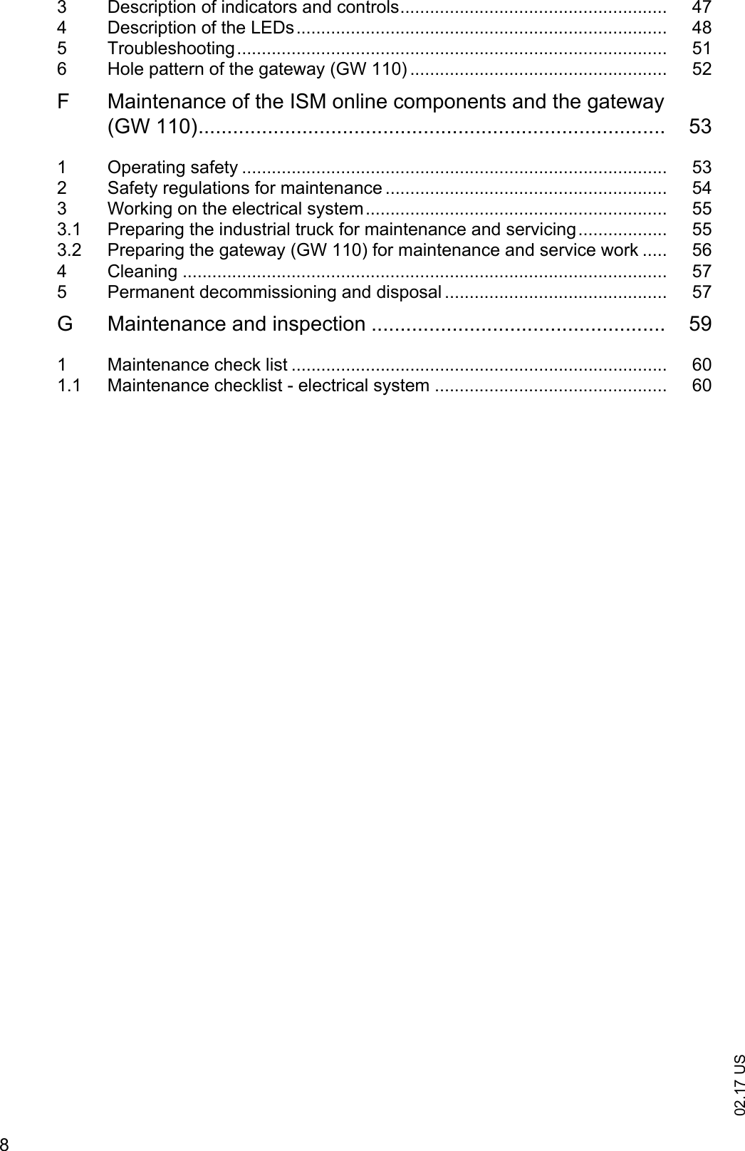 02.17 US83  Description of indicators and controls...................................................... 474  Description of the LEDs........................................................................... 485  Troubleshooting....................................................................................... 516  Hole pattern of the gateway (GW 110) .................................................... 52F  Maintenance of the ISM online components and the gateway (GW 110)................................................................................. 531  Operating safety ...................................................................................... 532  Safety regulations for maintenance ......................................................... 543  Working on the electrical system............................................................. 553.1  Preparing the industrial truck for maintenance and servicing.................. 553.2  Preparing the gateway (GW 110) for maintenance and service work ..... 564  Cleaning .................................................................................................. 575  Permanent decommissioning and disposal ............................................. 57G  Maintenance and inspection ................................................... 591  Maintenance check list ............................................................................ 601.1  Maintenance checklist - electrical system ............................................... 60