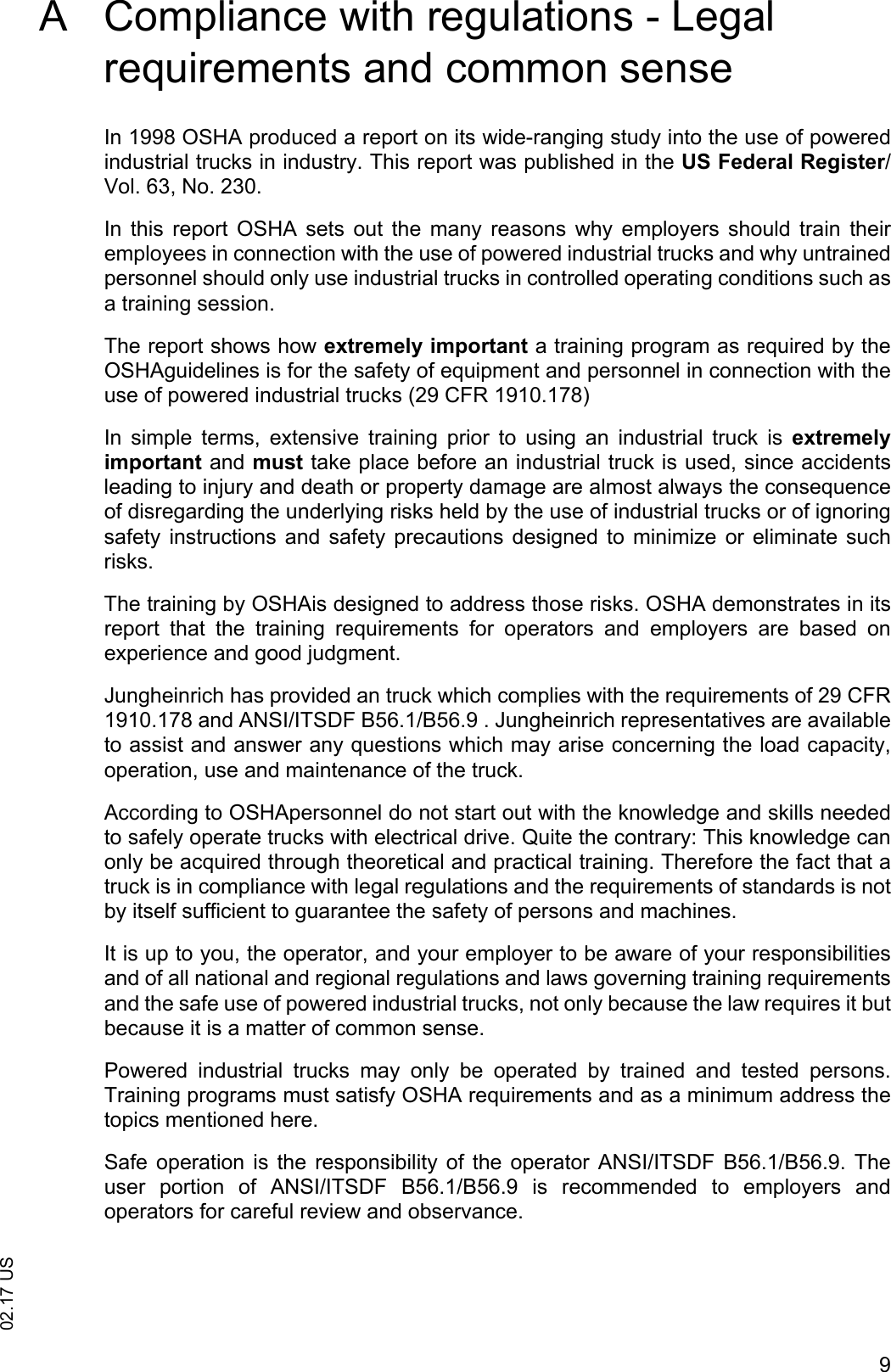 902.17 USA Compliance with regulations - Legal requirements and common senseIn 1998 OSHA produced a report on its wide-ranging study into the use of poweredindustrial trucks in industry. This report was published in the US Federal Register/Vol. 63, No. 230. In  this  report  OSHA  sets  out  the  many  reasons  why  employers  should train  theiremployees in connection with the use of powered industrial trucks and why untrainedpersonnel should only use industrial trucks in controlled operating conditions such asa training session.The report shows how extremely important a training program as required by theOSHAguidelines is for the safety of equipment and personnel in connection with theuse of powered industrial trucks (29 CFR 1910.178)In  simple  terms,  extensive  training  prior  to  using  an  industrial  truck  is  extremelyimportant and must take place before an industrial truck is used, since accidentsleading to injury and death or property damage are almost always the consequenceof disregarding the underlying risks held by the use of industrial trucks or of ignoringsafety instructions and  safety  precautions  designed  to minimize  or  eliminate suchrisks.The training by OSHAis designed to address those risks. OSHA demonstrates in itsreport  that  the  training  requirements  for  operators  and  employers  are  based  onexperience and good judgment.Jungheinrich has provided an truck which complies with the requirements of 29 CFR1910.178 and ANSI/ITSDF B56.1/B56.9 . Jungheinrich representatives are availableto assist and answer any questions which may arise concerning the load capacity,operation, use and maintenance of the truck.According to OSHApersonnel do not start out with the knowledge and skills neededto safely operate trucks with electrical drive. Quite the contrary: This knowledge canonly be acquired through theoretical and practical training. Therefore the fact that atruck is in compliance with legal regulations and the requirements of standards is notby itself sufficient to guarantee the safety of persons and machines. It is up to you, the operator, and your employer to be aware of your responsibilitiesand of all national and regional regulations and laws governing training requirementsand the safe use of powered industrial trucks, not only because the law requires it butbecause it is a matter of common sense.Powered  industrial  trucks  may  only  be  operated  by  trained  and  tested  persons.Training programs must satisfy OSHA requirements and as a minimum address thetopics mentioned here.Safe operation  is  the responsibility  of  the operator ANSI/ITSDF  B56.1/B56.9.  Theuser  portion  of  ANSI/ITSDF  B56.1/B56.9  is  recommended  to  employers  andoperators for careful review and observance.