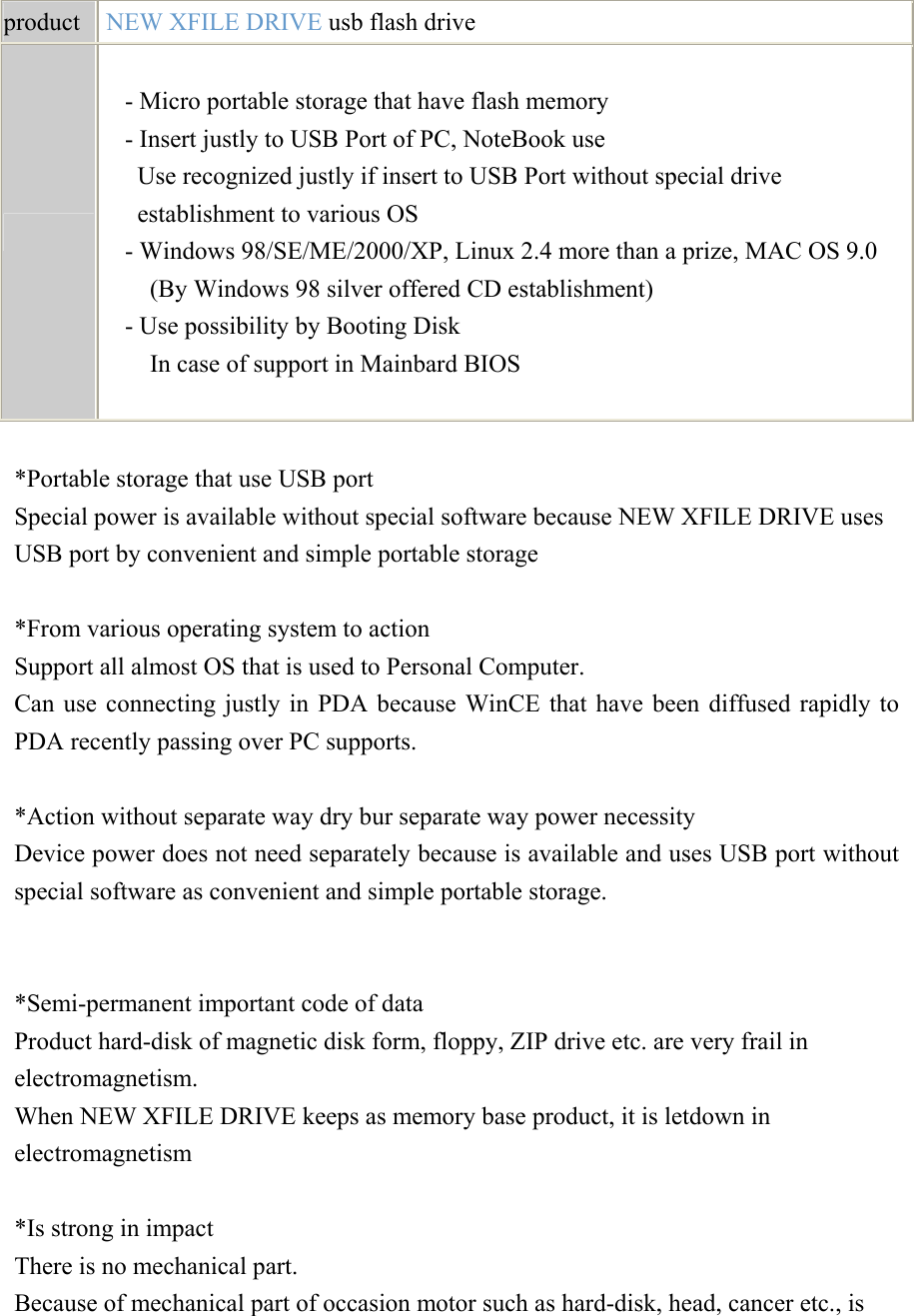    product   NEW XFILE DRIVE usb flash drive   - Micro portable storage that have flash memory - Insert justly to USB Port of PC, NoteBook use Use recognized justly if insert to USB Port without special drive establishment to various OS - Windows 98/SE/ME/2000/XP, Linux 2.4 more than a prize, MAC OS 9.0 (By Windows 98 silver offered CD establishment) - Use possibility by Booting Disk In case of support in Mainbard BIOS   *Portable storage that use USB port Special power is available without special software because NEW XFILE DRIVE uses USB port by convenient and simple portable storage   *From various operating system to action Support all almost OS that is used to Personal Computer. Can use connecting justly in PDA because WinCE that have been diffused rapidly to PDA recently passing over PC supports.   *Action without separate way dry bur separate way power necessity Device power does not need separately because is available and uses USB port without special software as convenient and simple portable storage.     *Semi-permanent important code of data Product hard-disk of magnetic disk form, floppy, ZIP drive etc. are very frail in electromagnetism. When NEW XFILE DRIVE keeps as memory base product, it is letdown in electromagnetism   *Is strong in impact There is no mechanical part. Because of mechanical part of occasion motor such as hard-disk, head, cancer etc., is 