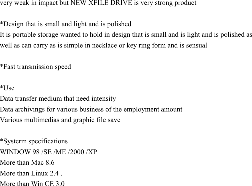 very weak in impact but NEW XFILE DRIVE is very strong product   *Design that is small and light and is polished It is portable storage wanted to hold in design that is small and is light and is polished as well as can carry as is simple in necklace or key ring form and is sensual   *Fast transmission speed   *Use Data transfer medium that need intensity Data archivings for various business of the employment amount Various multimedias and graphic file save   *Systerm specifications WINDOW 98 /SE /ME /2000 /XP More than Mac 8.6 More than Linux 2.4 .   More than Win CE 3.0                           